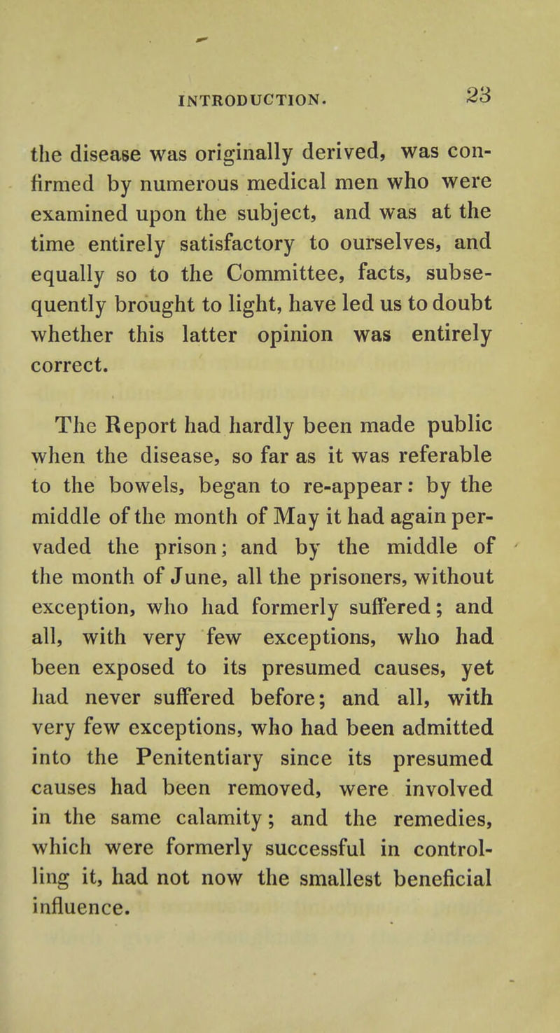 the disease was originally derived, was con- firmed by numerous medical men who were examined upon the subject, and was at the time entirely satisfactory to ourselves, and equally so to the Committee, facts, subse- quently brought to light, have led us to doubt whether this latter opinion was entirely correct. The Report had hardly been made public when the disease, so far as it was referable to the bowels, began to re-appear: by the middle of the month of May it had again per- vaded the prison; and by the middle of the month of June, all the prisoners, without exception, who had formerly suffered; and all, with very few exceptions, who had been exposed to its presumed causes, yet had never suffered before; and all, with very few exceptions, who had been admitted into the Penitentiary since its presumed causes had been removed, were involved in the same calamity; and the remedies, which were formerly successful in control- ling it, had not now the smallest beneficial influence.