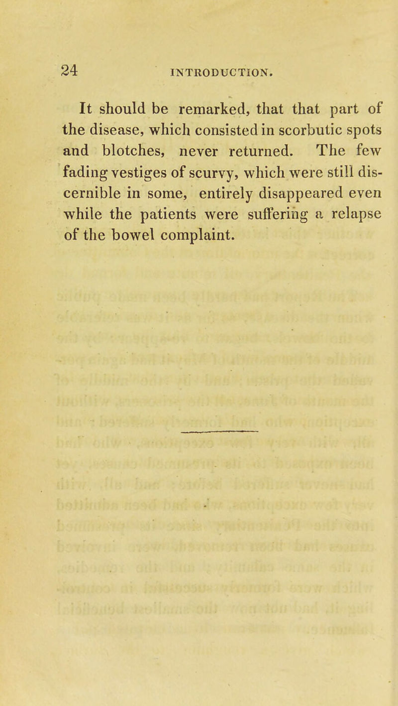 It should be remarked, that that part of the disease, which consisted in scorbutic spots and blotches, never returned. The few fading vestiges of scurvy, which were still dis- cernible in some, entirely disappeared even while the patients were suffering a relapse of the bowel complaint.