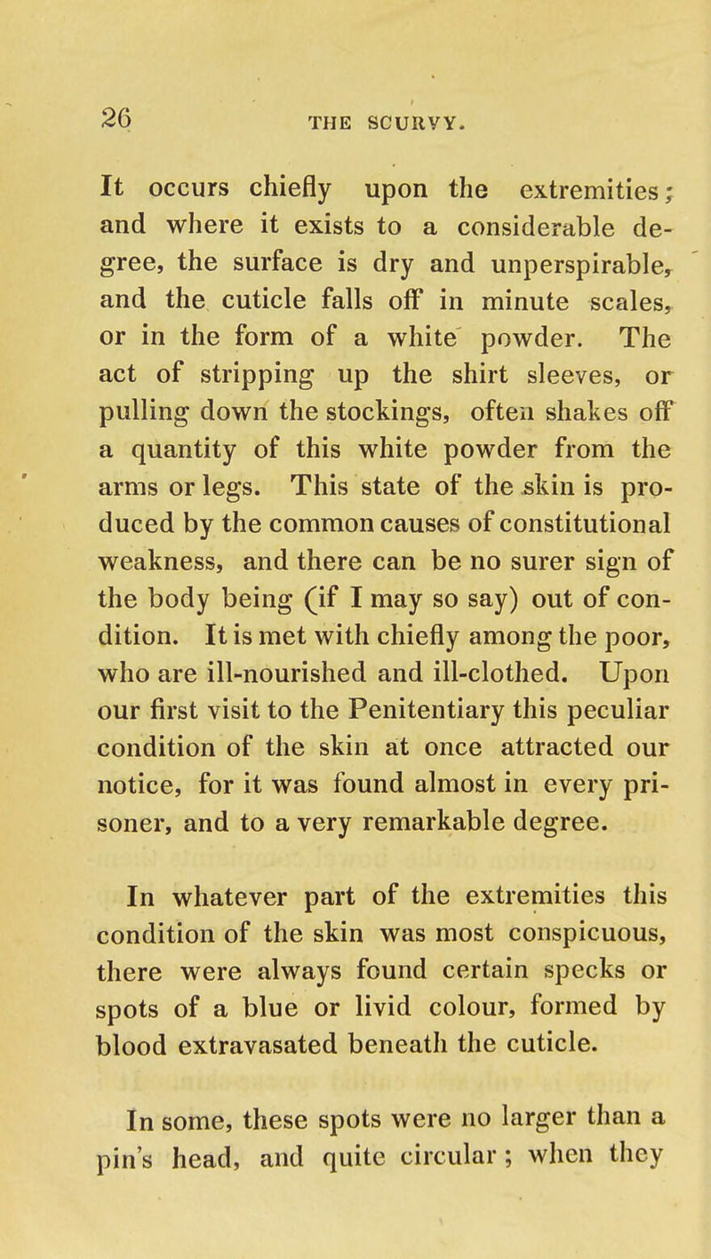 It occurs chiefly upon the extremities; and where it exists to a considerable de- gree, the surface is dry and unperspirable, and the cuticle falls off in minute scales, or in the form of a white powder. The act of stripping up the shirt sleeves, or pulling down the stockings, often shakes off a quantity of this white powder from the arms or legs. This state of the skin is pro- duced by the common causes of constitutional weakness, and there can be no surer sign of the body being (if I may so say) out of con- dition. It is met with chiefly among the poor, who are ill-nourished and ill-clothed. Upon our first visit to the Penitentiary this peculiar condition of the skin at once attracted our notice, for it was found almost in every pri- soner, and to a very remarkable degree. In whatever part of the extremities this condition of the skin was most conspicuous, there were always found certain specks or spots of a blue or livid colour, formed by blood extravasated beneath the cuticle. In some, these spots were no larger than a pin's head, and quite circular ; when they