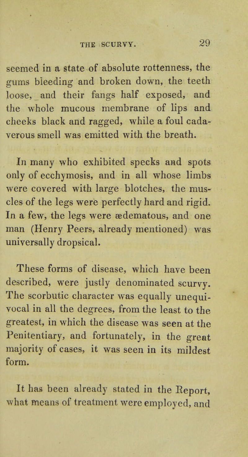 seemed in a state of absolute rottenness, the gums bleeding and broken down, the teeth loose, and their fangs half exposed, and the whole mucous membrane of lips and cheeks black and ragged, while a foul cada- verous smell was emitted with the breath. In many who exhibited specks and spots only of ecchymosis, and in all whose limbs were covered with large blotches, the mus- cles of the legs were perfectly hard and rigid. In a few, the legs were aedematous, and one man (Henry Peers, already mentioned) was universally dropsical. These forms of disease, which have been described, were justly denominated scurvy. The scorbutic character was equally unequi- vocal in all the degrees, from the least to the greatest, in which the disease was seen at the Penitentiary, and fortunately, in the great majority of cases, it was seen in its mildest form. It has been already stated in the Eeport, what means of treatment were employed, and