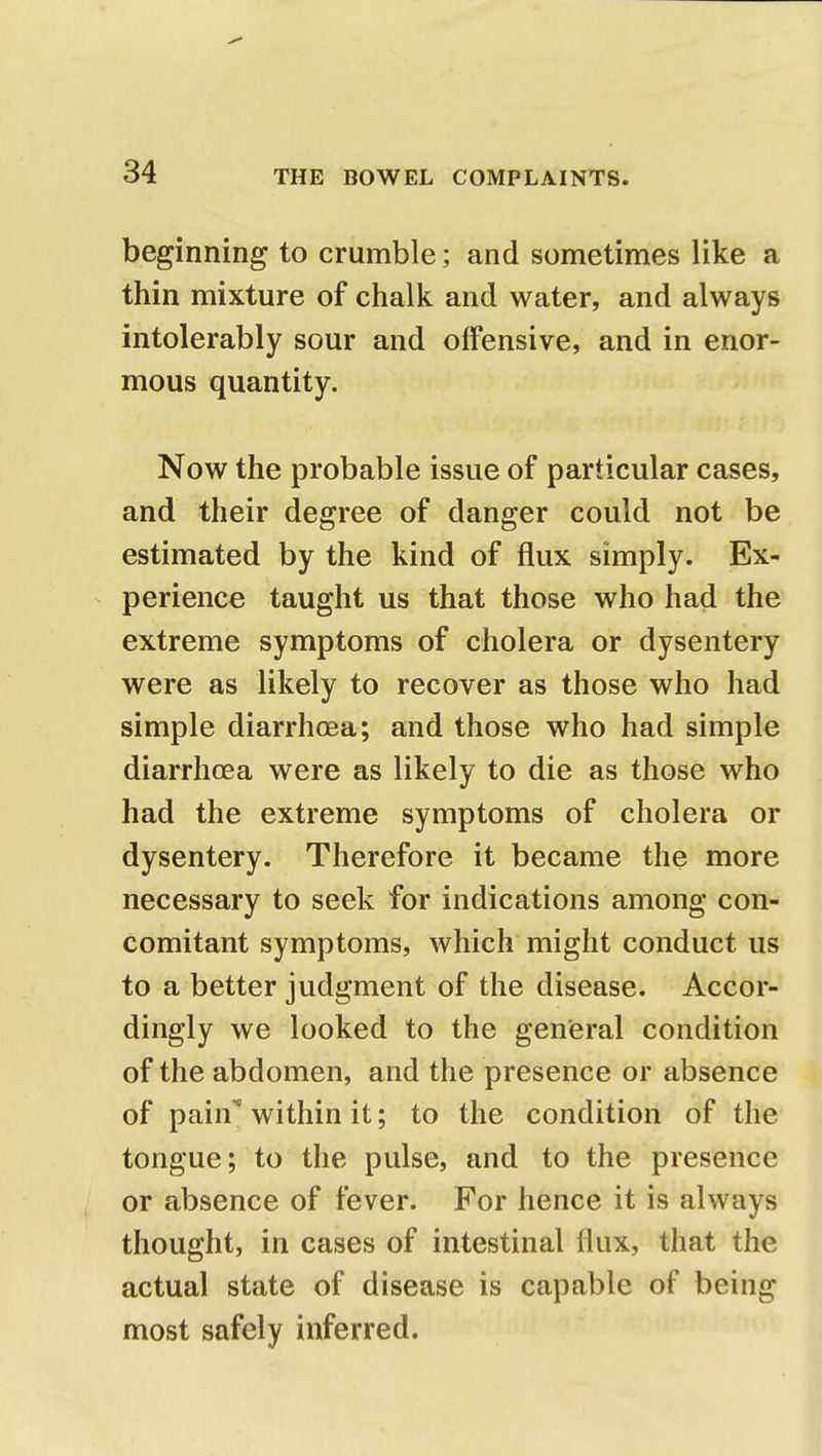 beginning to crumble; and sometimes like a thin mixture of chalk and water, and always intolerably sour and offensive, and in enor- mous quantity. Now the probable issue of particular cases, and their degree of danger could not be estimated by the kind of flux simply. Ex- perience taught us that those who had the extreme symptoms of cholera or dysentery were as likely to recover as those who had simple diarrhoea; and those who had simple diarrhoea were as likely to die as those who had the extreme symptoms of cholera or dysentery. Therefore it became the more necessary to seek for indications among con- comitant symptoms, which might conduct us to a better judgment of the disease. Accor- dingly we looked to the general condition of the abdomen, and the presence or absence of pain1' within it; to the condition of the tongue; to the pulse, and to the presence or absence of fever. For hence it is always thought, in cases of intestinal flux, that the actual state of disease is capable of being most safely inferred.