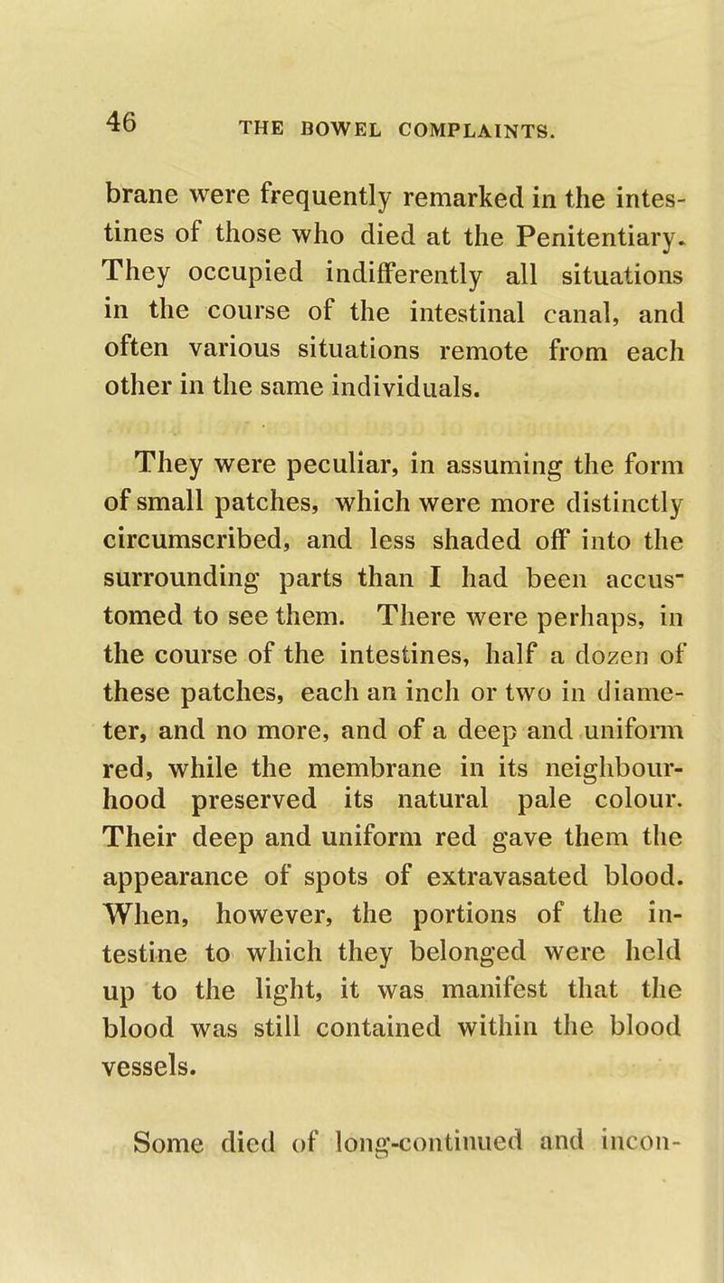 brane were frequently remarked in the intes- tines of those who died at the Penitentiary. They occupied indifferently all situations in the course of the intestinal canal, and often various situations remote from each other in the same individuals. They were peculiar, in assuming the form of small patches, which were more distinctly circumscribed, and less shaded off into the surrounding parts than I had been accus- tomed to see them. There were perhaps, in the course of the intestines, half a dozen of these patches, each an inch or two in diame- ter, and no more, and of a deep and uniform red, while the membrane in its neighbour- hood preserved its natural pale colour. Their deep and uniform red gave them the appearance of spots of extravasated blood. When, however, the portions of the in- testine to which they belonged were held up to the light, it was manifest that the blood was still contained within the blood vessels.