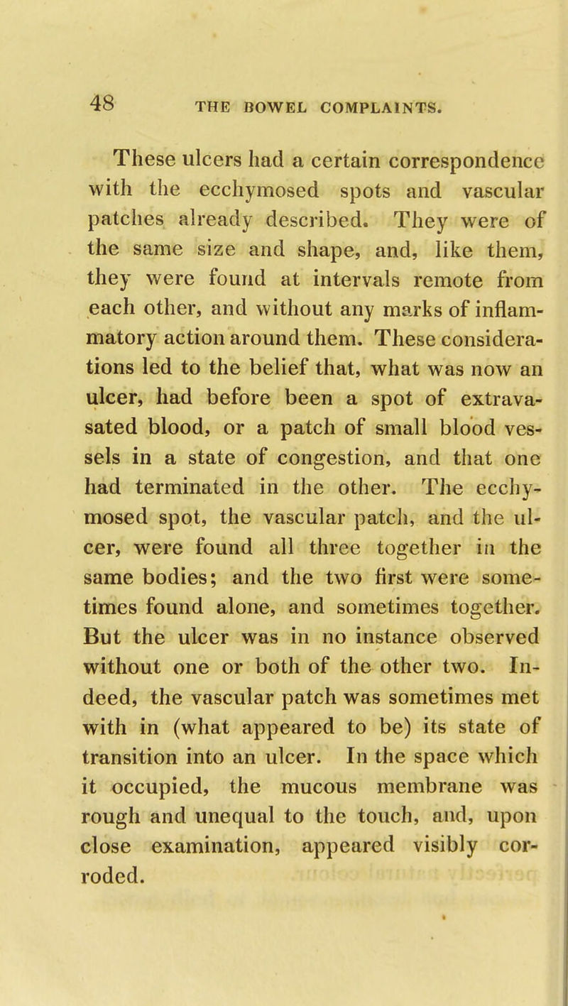 These ulcers had a certain correspondence with the ecchymosed spots and vascular patches already described. They were of the same size and shape, and, like them, they were found at intervals remote from each other, and without any marks of inflam- matory action around them. These considera- tions led to the belief that, what was now an ulcer, had before been a spot of extrava- sated blood, or a patch of small blood ves- sels in a state of congestion, and that one had terminated in the other. The ecchy- mosed spot, the vascular patch, and the ul- cer, were found all three together in the same bodies; and the two first were some- times found alone, and sometimes together. But the ulcer was in no instance observed without one or both of the other two. In- deed, the vascular patch was sometimes met with in (what appeared to be) its state of transition into an ulcer. In the space which it occupied, the mucous membrane was rough and unequal to the touch, and, upon close examination, appeared visibly cor- roded.