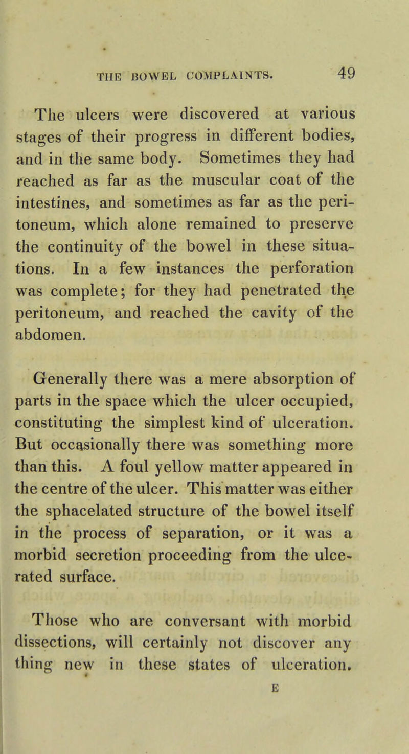 The ulcers were discovered at various stages of their progress in different bodies, and in the same body. Sometimes they had reached as far as the muscular coat of the intestines, and sometimes as far as the peri- toneum, which alone remained to preserve the continuity of the bowel in these situa- tions. In a few instances the perforation was complete; for they had penetrated the peritoneum, and reached the cavity of the abdomen. Generally there was a mere absorption of parts in the space which the ulcer occupied, constituting the simplest kind of ulceration. But occasionally there was something more than this. A foul yellow matter appeared in the centre of the ulcer. This matter was either the sphacelated structure of the bowel itself in the process of separation, or it was a morbid secretion proceeding from the ulce- rated surface. Those who are conversant with morbid dissections, will certainly not discover any thing new in these states of ulceration. < E