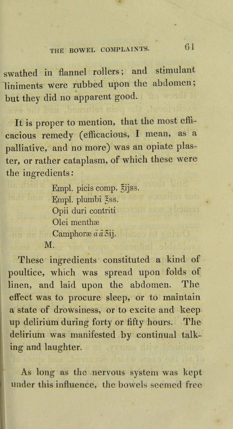 swathed in flannel rollers; and stimulant liniments were rubbed upon the abdomen; but they did no apparent good. It is proper to mention, that the most effi- cacious remedy (efficacious, I mean, as a palliative, and no more) was an opiate plas- ter, or rather cataplasm, of which these were the ingredients: Empl. picis comp. Jijss. Empl. plumbi Jss. Opii duri contriti Olei menthse Camphoree a a 5ij. M. These ingredients constituted a kind of poultice, which was spread upon folds of linen, and laid upon the abdomen. The effect was to procure sleep, or to maintain a state of drowsiness, or to excite and keep up delirium during forty or fifty hours. The delirium was manifested by continual talk- ing and laughter. As long as the nervous system was kept under this influence, the bowels seemed free