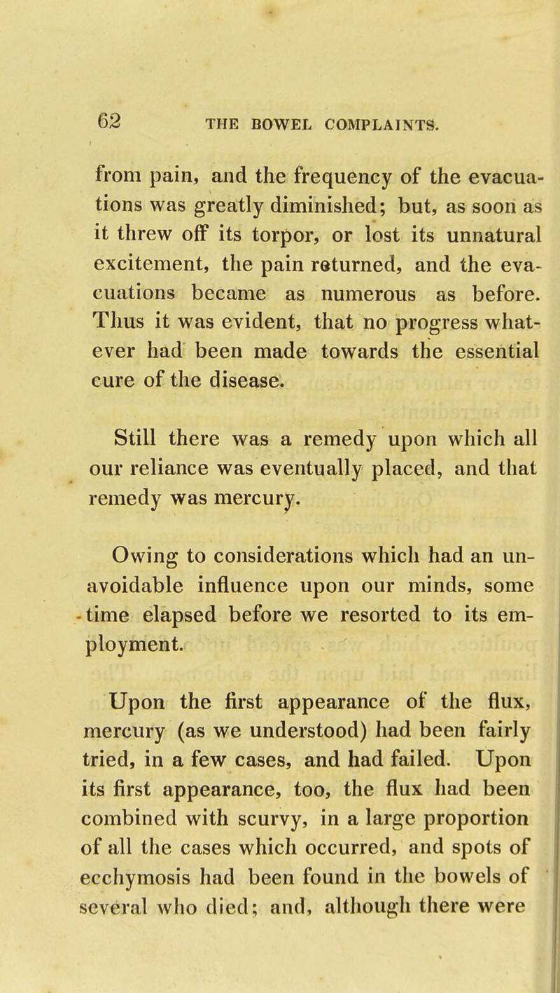 from pain, and the frequency of the evacua- tions was greatly diminished; but, as soon as it threw off its torpor, or lost its unnatural excitement, the pain returned, and the eva- cuations became as numerous as before. Thus it was evident, that no progress what- ever had been made towards the essential cure of the disease. Still there was a remedy upon which all our reliance was eventually placed, and that remedy was mercury. Owing to considerations which had an un- avoidable influence upon our minds, some -time elapsed before we resorted to its em- ployment. Upon the first appearance of the flux, mercury (as we understood) had been fairly tried, in a few cases, and had failed. Upon its first appearance, too, the flux had been combined with scurvy, in a large proportion of all the cases which occurred, and spots of ecchymosis had been found in the bowels of several who died; and, although there were