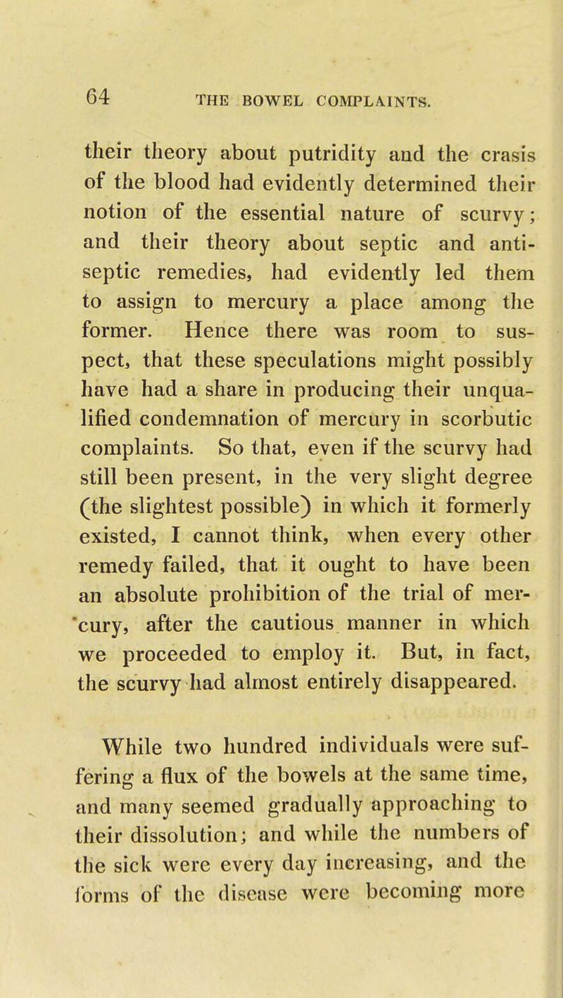 their theory about putridity and the crasis of the blood had evidently determined their notion of the essential nature of scurvy; and their theory about septic and anti- septic remedies, had evidently led them to assign to mercury a place among the former. Hence there was room to sus- pect, that these speculations might possibly have had a share in producing their unqua- lified condemnation of mercury in scorbutic complaints. So that, even if the scurvy had still been present, in the very slight degree (the slightest possible) in which it formerly existed, I cannot think, when every other remedy failed, that it ought to have been an absolute prohibition of the trial of mer- cury, after the cautious manner in which we proceeded to employ it. But, in fact, the scurvy had almost entirely disappeared. While two hundred individuals were suf- fering a flux of the bowels at the same time, and many seemed gradually approaching to their dissolution; and while the numbers of the sick were every day increasing, and the forms of the disease were becoming more