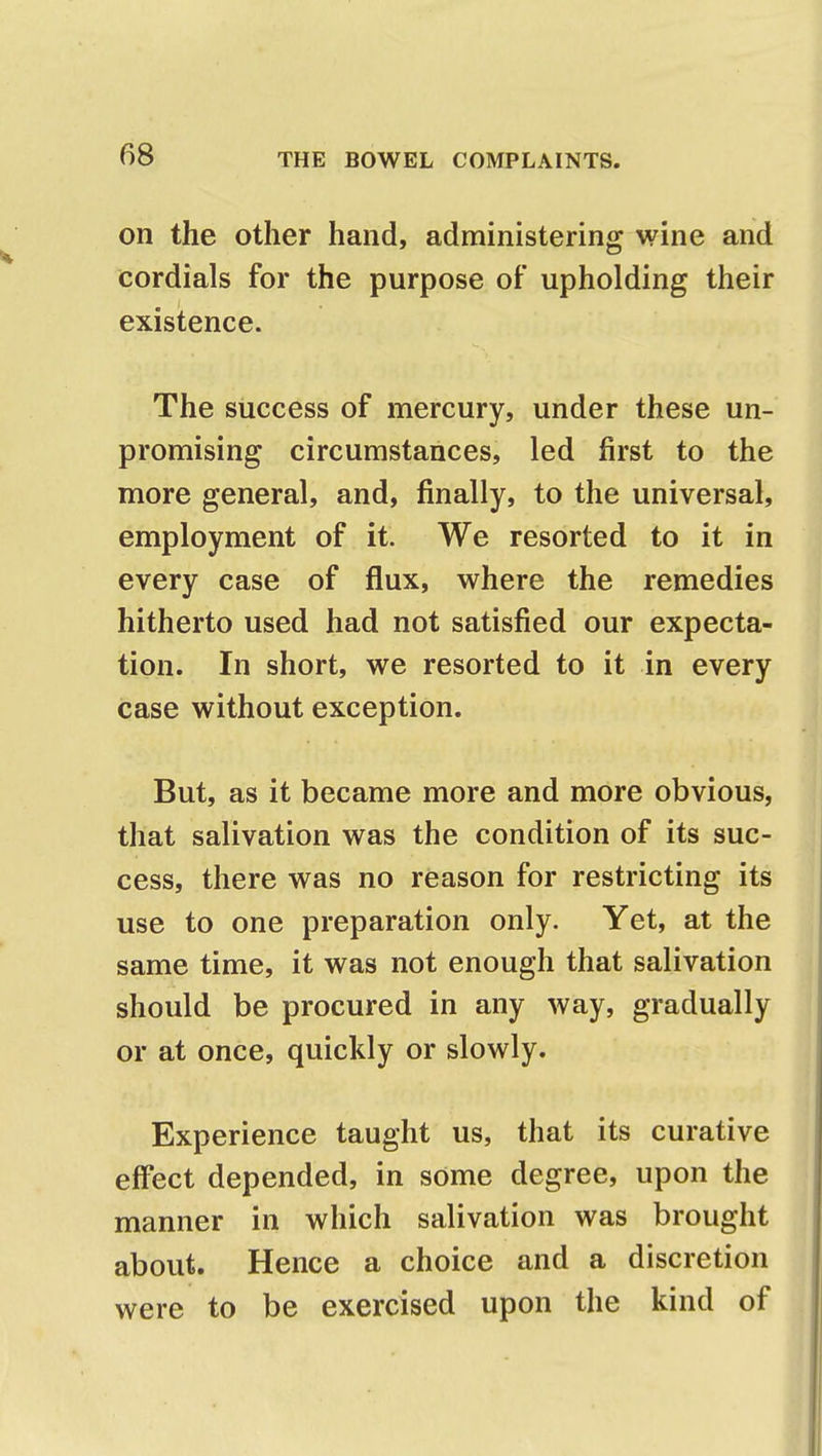 on the other hand, administering wine and cordials for the purpose of upholding their existence. The success of mercury, under these un- promising circumstances, led first to the more general, and, finally, to the universal, employment of it. We resorted to it in every case of flux, where the remedies hitherto used had not satisfied our expecta- tion. In short, we resorted to it in every case without exception. But, as it became more and more obvious, that salivation was the condition of its suc- cess, there was no reason for restricting its use to one preparation only. Yet, at the same time, it was not enough that salivation should be procured in any way, gradually or at once, quickly or slowly. Experience taught us, that its curative effect depended, in some degree, upon the manner in which salivation was brought about. Hence a choice and a discretion were to be exercised upon the kind of