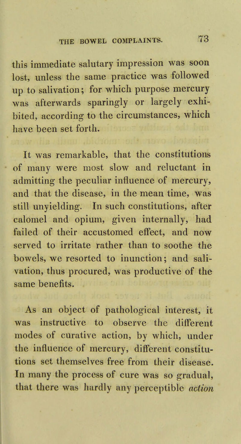 this immediate salutary impression was soon lost, unless the same practice was followed up to salivation; for which purpose mercury was afterwards sparingly or largely exhi- bited, according to the circumstances, which have been set forth. It was remarkable, that the constitutions of many were most slow and reluctant in admitting the peculiar influence of mercury, and that the disease, in the mean time, was still unyielding. In such constitutions, after calomel and opium, given internally, had failed of their accustomed effect, and now served to irritate rather than to soothe the bowels, we resorted to inunction; and sali- vation, thus procured, was productive of the same benefits. As an object of pathological interest, it was instructive to observe the different modes of curative action, by which, under the influence of mercury, different constitu- tions set themselves free from their disease. In many the process of cure was so gradual, that there was hardly any perceptible action