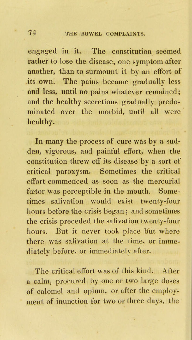 engaged in it. The constitution seemed rather to lose the disease, one symptom after another, than to surmount it by an effort of its own. The pains became gradually less and less, until no pains whatever remained; and the healthy secretions gradually predo- minated over the morbid, until all were healthy. In many the process of cure was by a sud- den, vigorous, and painful effort, when the constitution threw off its disease by a sort of critical paroxysm. Sometimes the critical effort commenced as soon as the mercurial foetor was perceptible in the mouth. Some- times salivation would exist twenty-four hours before the crisis began; and sometimes the crisis preceded the salivation twenty-four hours. But it never took place but where there was salivation at the time, or imme- diately before, or immediately after. The critical effort was of this kind. After a calm, procured by one or two large doses of calomel and opium, or after the employ- ment of inunction for two or three days, the