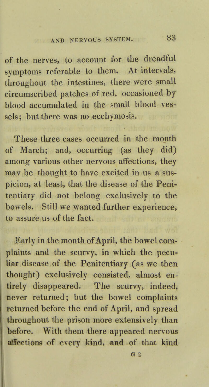 of the nerves, to account for the dreadful symptoms referable to them. At intervals, throughout the intestines, there were small circumscribed patches of red, occasioned by blood accumulated in the small blood ves- sels ; but there was no ecchymosis. These three cases occurred in the month of March; and, occurring (as they did) among various other nervous affections, they mav be thought to have excited in us a sus- picion, at least, that the disease of the Peni- tentiary did not belong exclusively to the bowels. Still we wanted further experience, to assure us of the fact. Early in the month of April, the bowel com- plaints and the scurvy, in which the pecu- liar disease of the Penitentiary (as we then thought) exclusively consisted, almost en- tirely disappeared. The scurvy, indeed, never returned; but the bowel complaints returned before the end of April, and spread throughout the prison more extensively than before. Witli them there appeared nervous alfections of every kind, and of that kind G 2