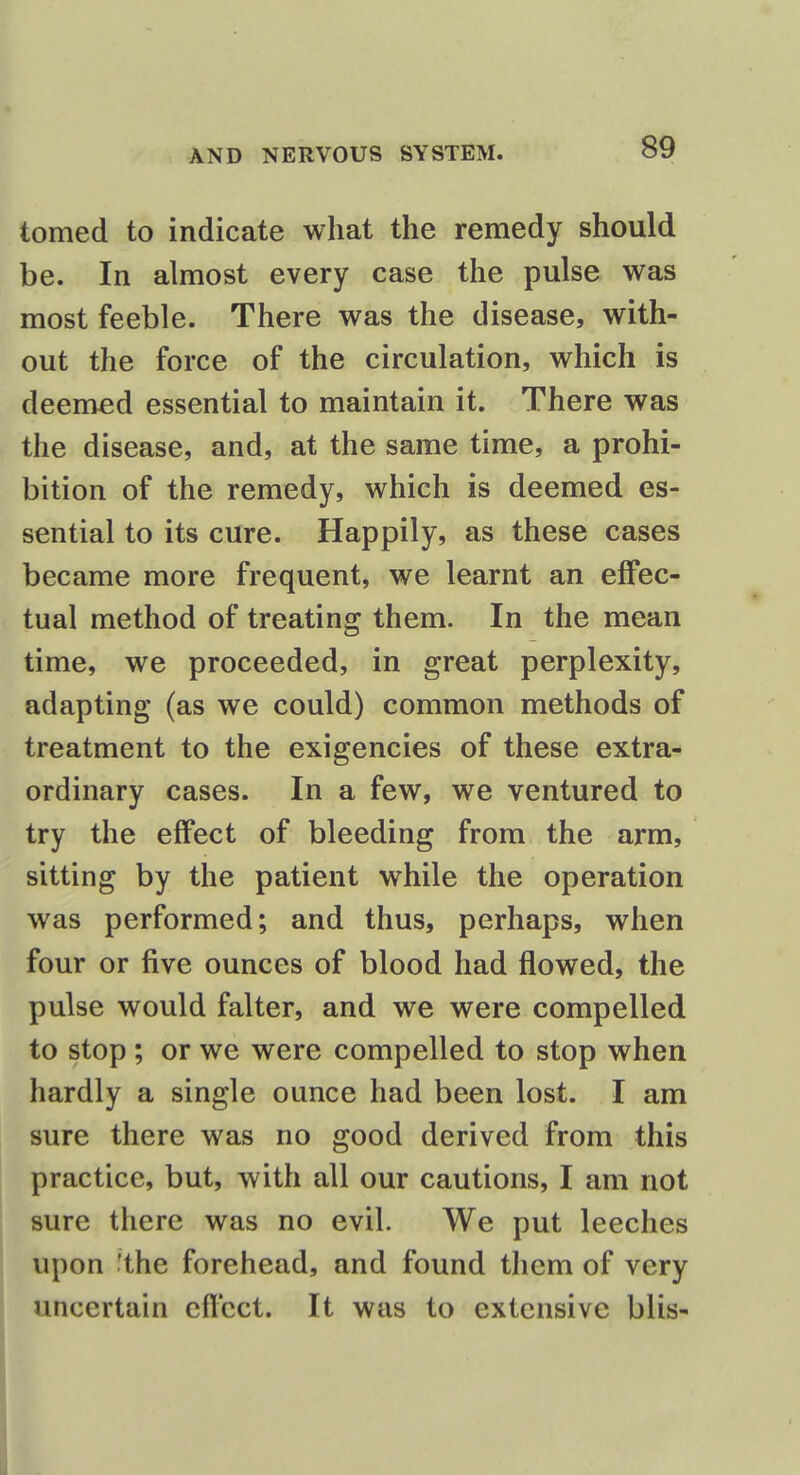 tomed to indicate what the remedy should be. In almost every case the pulse was most feeble. There was the disease, with- out the force of the circulation, which is deemed essential to maintain it. There was the disease, and, at the same time, a prohi- bition of the remedy, which is deemed es- sential to its cure. Happily, as these cases became more frequent, we learnt an effec- tual method of treating them. In the mean time, we proceeded, in great perplexity, adapting (as we could) common methods of treatment to the exigencies of these extra- ordinary cases. In a few, we ventured to try the effect of bleeding from the arm, sitting by the patient while the operation was performed; and thus, perhaps, when four or five ounces of blood had flowed, the pulse would falter, and we were compelled to stop ; or we were compelled to stop when hardly a single ounce had been lost. I am sure there was no good derived from this practice, but, with all our cautions, I am not sure there was no evil. We put leeches upon ^the forehead, and found them of very uncertain effect. It was to extensive blis-