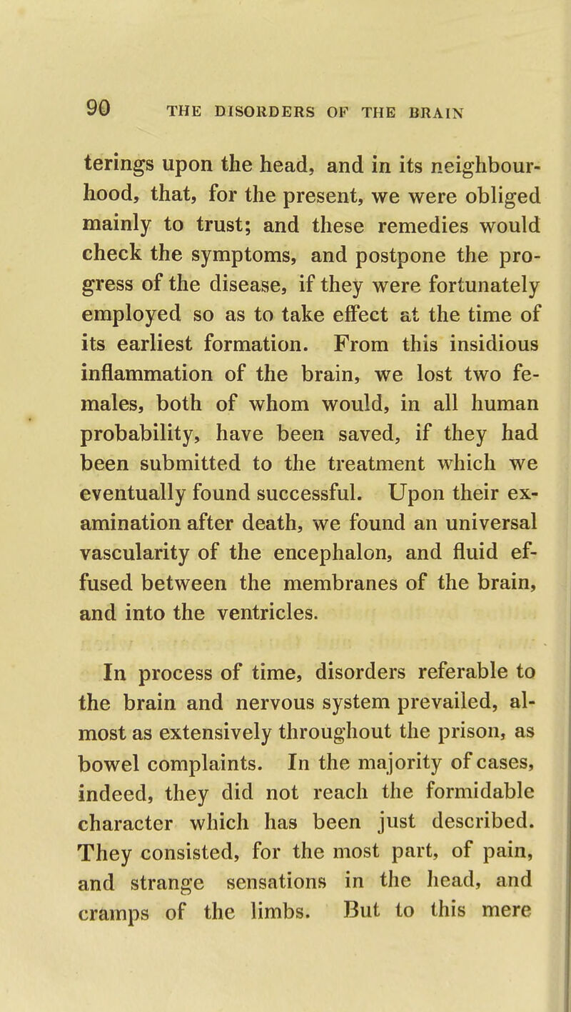 terings upon the head, and in its neighbour- hood, that, for the present, we were obliged mainly to trust; and these remedies would check the symptoms, and postpone the pro- gress of the disease, if they were fortunately employed so as to take effect at the time of its earliest formation. From this insidious inflammation of the brain, we lost two fe- males, both of whom would, in all human probability, have been saved, if they had been submitted to the treatment which we eventually found successful. Upon their ex- amination after death, we found an universal vascularity of the encephalon, and fluid ef- fused between the membranes of the brain, and into the ventricles. In process of time, disorders referable to the brain and nervous system prevailed, al- most as extensively throughout the prison, as bowel complaints. In the majority of cases, indeed, they did not reach the formidable character which has been just described. They consisted, for the most part, of pain, and strange sensations in the head, and cramps of the limbs. But to this mere