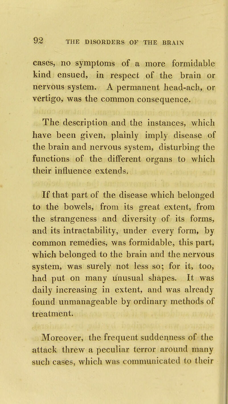 cases, no symptoms of a more formidable kind ensued, in respect of the brain or nervous system. A permanent head-ach, or vertigo, was the common consequence. The description and the instances, which have been given, plainly imply disease of the brain and nervous system, disturbing the functions of the different organs to which their influence extends. If that part of the disease which belonged to the bowels, from its great extent, from the strangeness and diversity of its forms, and its intractability, under every form, by common remedies, was formidable, this part, which belonged to the brain and the nervous system, was surely not less so; for it, too, had put on many unusual shapes. It was daily increasing in extent, and was already found unmanageable by ordinary methods of treatment. Moreover, the frequent suddenness of the attack threw a peculiar terror around many such cases, which was communicated to their