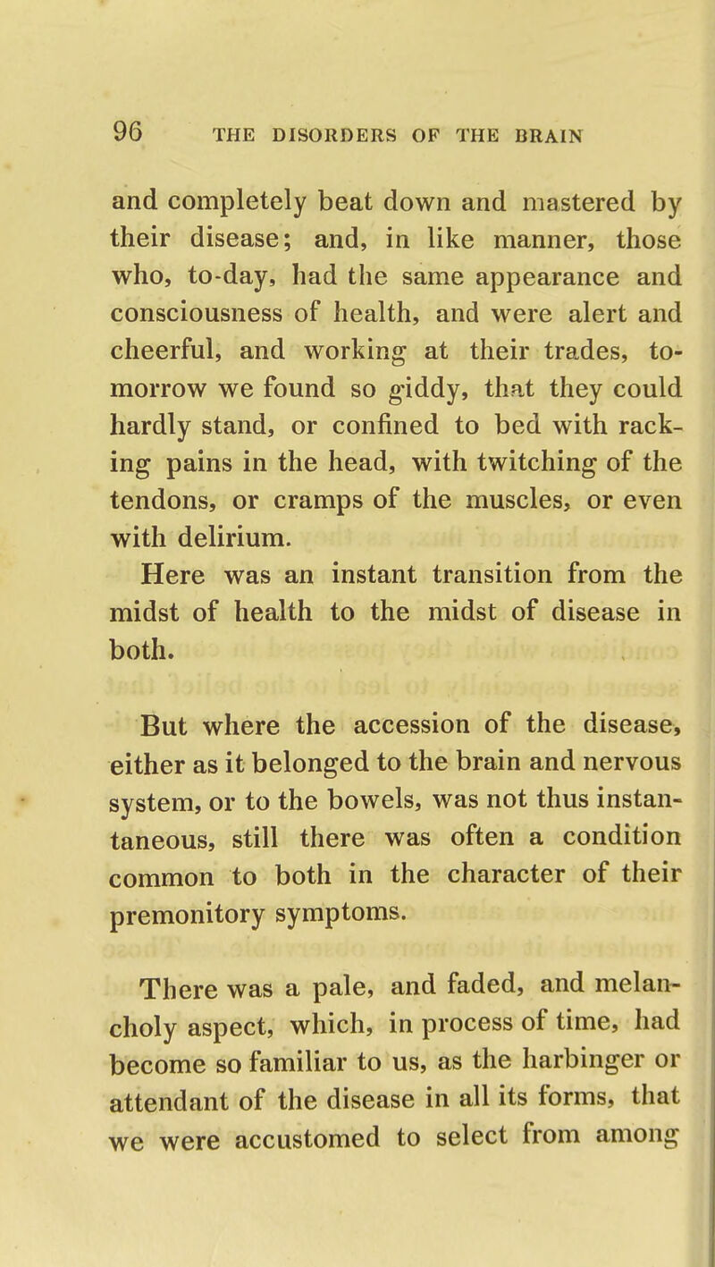 and completely beat down and mastered by their disease; and, in like manner, those who, to-day, had the same appearance and consciousness of health, and were alert and cheerful, and working at their trades, to- morrow we found so giddy, that they could hardly stand, or confined to bed with rack- ing pains in the head, with twitching of the tendons, or cramps of the muscles, or even with delirium. Here was an instant transition from the midst of health to the midst of disease in both. But where the accession of the disease, either as it belonged to the brain and nervous system, or to the bowels, was not thus instan- taneous, still there was often a condition common to both in the character of their premonitory symptoms. There was a pale, and faded, and melan- choly aspect, which, in process of time, had become so familiar to us, as the harbinger or attendant of the disease in all its forms, that we were accustomed to select from among