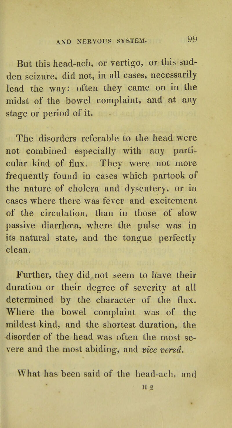 But this head-ach, or vertigo, or this sud- den seizure, did not, in all cases, necessarily lead the way: often they came on in the midst of the bowel complaint, and at any stage or period of it. The disorders referable to the head were not combined especially with any parti- cular kind of flux. They were not more frequently found in cases which partook of the nature of cholera and dysentery, or in cases where there was fever and excitement of the circulation, than in those of slow passive diarrhoea, where the pulse was in its natural state, and the tongue perfectly clean. Further, they did not seem to have their duration or their degree of severity at all determined by the character of the flux. Where the bowel complaint was of the mildest kind, and the shortest duration, the disorder of the head was often the most se- vere and the most abiding, and vice versa. What has been said of the head-ach, and H 2