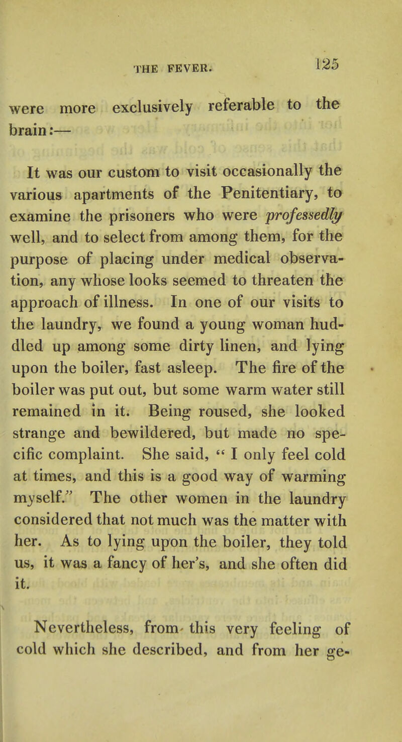 were more exclusively referable to the brain:— It was our custom to visit occasionally the various apartments of the Penitentiary, to examine the prisoners who were professedly well, and to select from among them, for the purpose of placing under medical observa- tion, any whose looks seemed to threaten the approach of illness. In one of our visits to the laundry, we found a young woman hud- dled up among some dirty linen, and lying upon the boiler, fast asleep. The fire of the boiler was put out, but some warm water still remained in it. Being roused, she looked strange and bewildered, but made no spe- cific complaint. She said,  I only feel cold at times, and this is a good way of warming myself/' The other women in the laundry considered that not much was the matter with her. As to lying upon the boiler, they told us, it was a fancy of her's, and she often did it. Nevertheless, from- this very feeling of cold which she described, and from her ge-