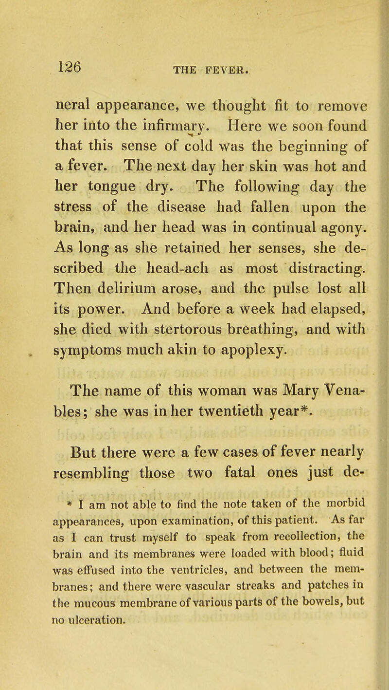 neral appearance, we thought fit to remove her into the infirmary. Here we soon found that this sense of cold was the beginning of a fever. The next day her skin was hot and her tongue dry. The following day the stress of the disease had fallen upon the brain, and her head was in continual agony. As long as she retained her senses, she de- scribed the head-ach as most distracting. Then delirium arose, and the pulse lost all its power. And before a week had elapsed, she died with stertorous breathing, and with symptoms much akin to apoplexy. The name of this woman was Mary Vena- bles; she was in her twentieth year*. But there were a few cases of fever nearly resembling those two fatal ones just de- * I am not able to find the note taken of the morbid appearances, upon examination, of this patient. As far as I can trust myself to speak from recollection, the brain and its membranes were loaded with blood; fluid was effused into the ventricles, and between the mem- branes; and there were vascular streaks and patches in the mucous membrane of various parts of the bowels, but no ulceration.