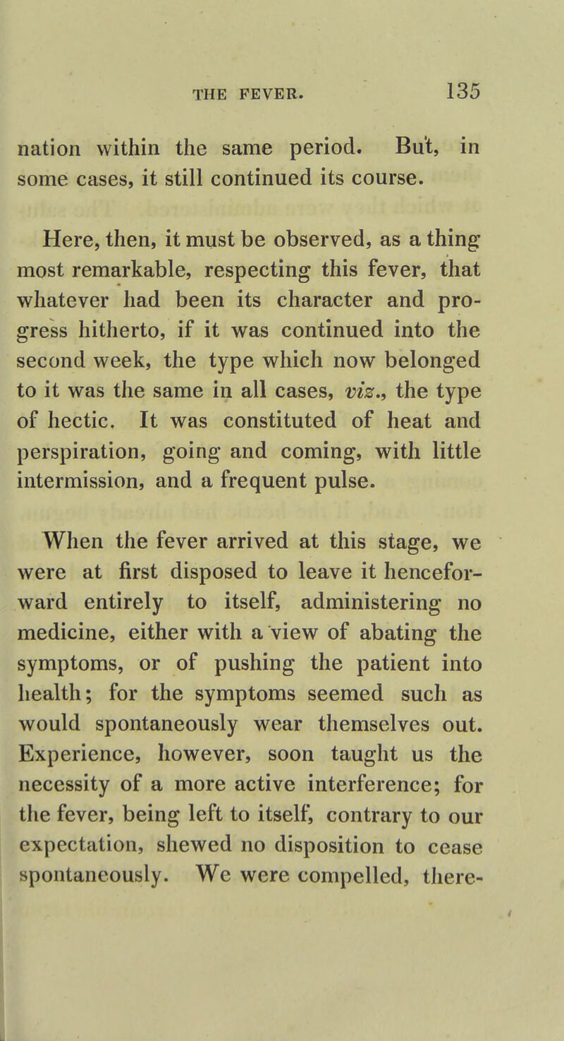 nation within the same period. But, in some cases, it still continued its course. Here, then, it must be observed, as a thing most remarkable, respecting this fever, that whatever had been its character and pro- gress hitherto, if it was continued into the second week, the type which now belonged to it was the same in all cases, viz., the type of hectic. It was constituted of heat and perspiration, going and coming, with little intermission, and a frequent pulse. When the fever arrived at this stage, we were at first disposed to leave it hencefor- ward entirely to itself, administering no medicine, either with a view of abating the symptoms, or of pushing the patient into health; for the symptoms seemed such as would spontaneously wear themselves out. Experience, however, soon taught us the necessity of a more active interference; for the fever, being left to itself, contrary to our expectation, shewed no disposition to cease spontaneously. We were compelled, there-