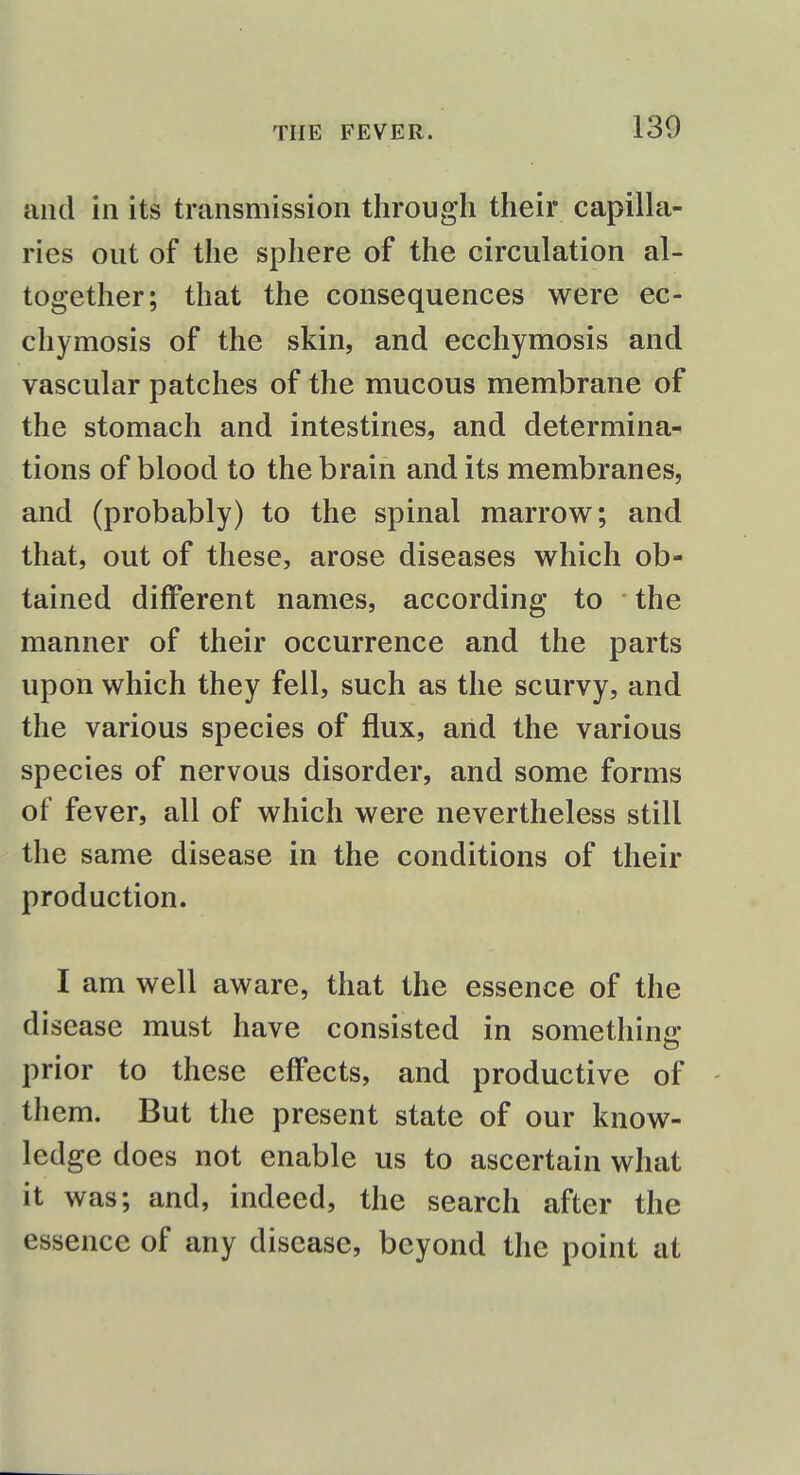 and in its transmission through their capilla- ries out of the sphere of the circulation al- together; that the consequences were ec- chymosis of the skin, and ecchymosis and vascular patches of the mucous membrane of the stomach and intestines, and determina- tions of blood to the brain and its membranes, and (probably) to the spinal marrow; and that, out of these, arose diseases which ob- tained different names, according to the manner of their occurrence and the parts upon which they fell, such as the scurvy, and the various species of flux, and the various species of nervous disorder, and some forms of fever, all of which were nevertheless still the same disease in the conditions of their production. I am well aware, that the essence of the disease must have consisted in something prior to these effects, and productive of them. But the present state of our know- ledge does not enable us to ascertain what it was; and, indeed, the search after the essence of any disease, beyond the point at