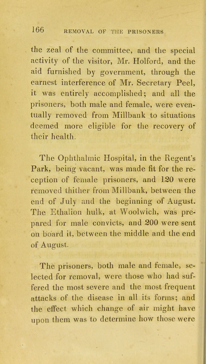 the zeal of the committee, and the special activity of the visitor, Mr. Holford, and the aid furnished by government, through the earnest interference of Mr. Secretary Peel, it was entirely accomplished; and all the prisoners, both male and female, were even- tually removed from Millbank to situations deemed more eligible for the recovery of their health. The Ophthalmic Hospital, in the Regent's Park, being vacant, was made fit for the re- ception of female prisoners, and 120 were removed thither from Millbank, between the end of July and the beginning of August. The Ethalion hulk, at Woolwich, was pre- pared for male convicts, and 200 were sent on board it, between the middle and the end of August. The prisoners, both male and female, se- lected for removal, were those who had suf- fered the most severe and the most frequent attacks of the disease in all its forms; and the effect which change of air might have upon them was to determine how those were