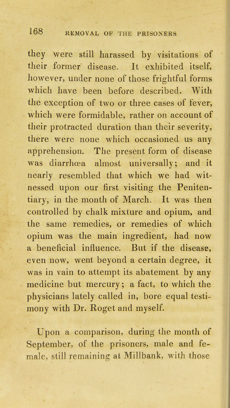 they were still harassed by visitations of their former disease. It exhibited itself, however, under none of those frightful forms which have been before described. With the exception of two or three cases of fever, which were formidable, rather on account of their protracted duration than their severity, there were none which occasioned us any apprehension. The present form of disease was diarrhoea almost universally; and it nearly resembled that which we had wit- nessed upon our first visiting the Peniten- tiary, in the month of March. It was then controlled by chalk mixture and opium, and the same remedies, or remedies of which opium was the main ingredient, had now a beneficial influence. But if the disease, even now, went beyond a certain degree, it was in vain to attempt Its abatement by any medicine but mercury; a fact, to which the physicians lately called in, bore equal testi- mony with Dr. Roget and myself. Upon a comparison, during the month of September, of the prisoners, male and fe- male, still remaining at Millbank, with those