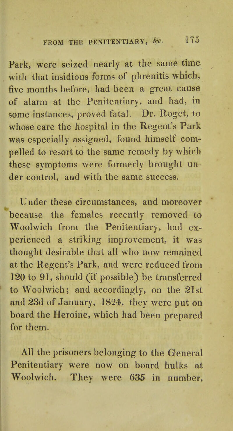 Park, were seized nearly at the same time with that insidious forms of phrenitis which, five months before, had been a great cause of alarm at the Penitentiary, and had, in some instances, proved fatal. Dr. Roget, to whose care the hospital in the Regent's Park was especially assigned, found himself com- pelled to resort to the same remedy by which these symptoms were formerly brought un- der control, and with the same success. Under these circumstances, and moreover because the females recently removed to Woolwich from the Penitentiary, had ex- perienced a striking improvement, it was thought desirable that all who now remained at the Regent's Park, and were reduced from 120 to 91, should (if possible) be transferred to Woolwich; and accordingly, on the 21st and 23d of January, 1824, they were put on board the Heroine, which had been prepared for them. All the prisoners belonging to the General Penitentiary were now on board hulks at Woolwich. They were 635 in number,