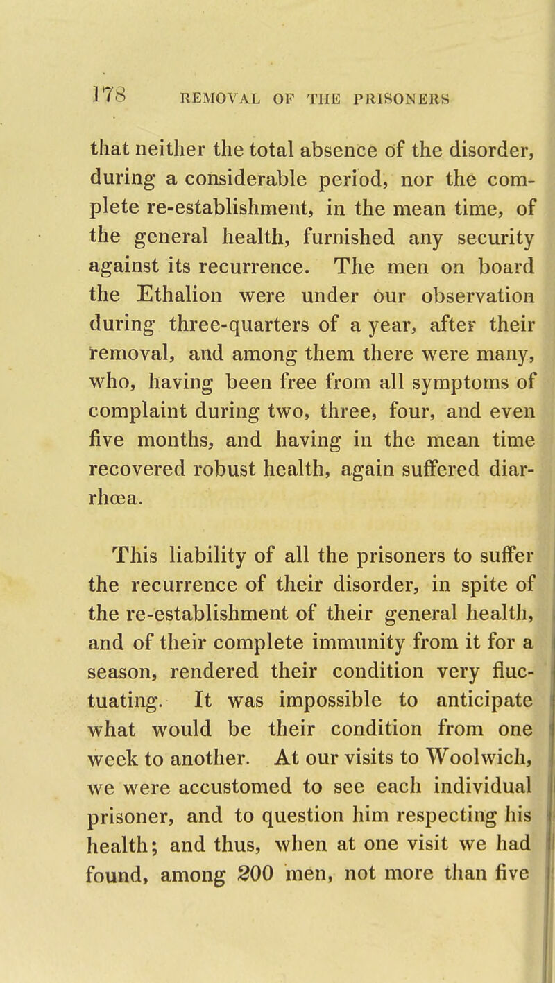 that neither the total absence of the disorder, during a considerable period, nor the com- plete re-establishment, in the mean time, of the general health, furnished any security against its recurrence. The men on board the Ethalion were under our observation during three-quarters of a year, after their removal, and among them there were many, who, having been free from all symptoms of complaint during two, three, four, and even five months, and having in the mean time recovered robust health, again suffered diar- rhoea. This liability of all the prisoners to suffer the recurrence of their disorder, in spite of the re-establishment of their general health, and of their complete immunity from it for a season, rendered their condition very fluc- tuating. It was impossible to anticipate what would be their condition from one week to another. At our visits to Woolwich, we were accustomed to see each individual prisoner, and to question him respecting his health; and thus, when at one visit we had found, among 200 men, not more than five