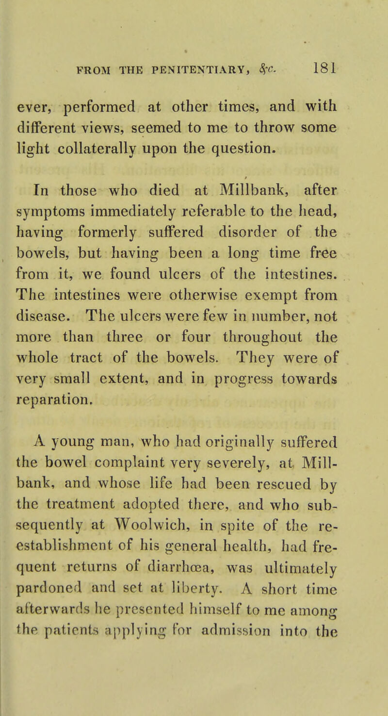 ever, performed at other times, and with different views, seemed to me to throw some light collaterally upon the question. In those who died at Millbank, after symptoms immediately referable to the head, having formerly suffered disorder of the bowels, but having been a long time free from it, we found ulcers of the intestines. The intestines were otherwise exempt from disease. The ulcers were few in number, not more than three or four throughout the whole tract of the bowels. They were of very small extent, and in progress towards reparation. A young man, who had originally suffered the bowel complaint very severely, at, Mill- bank, and whose life had been rescued by the treatment adopted there, and who sub- sequently at Woolwich, in spite of the re- establishment of his general health, had fre- quent returns of diarrhoea, was ultimately pardoned and set at liberty. A short time afterwards he presented himself to me among the patients applying for admission into the