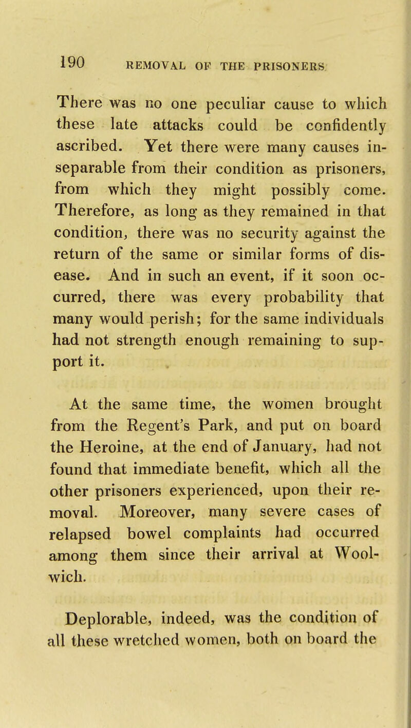 There was no one peculiar cause to which th ese late attacks could be confidently ascribed. Yet there were many causes in- separable from their condition as prisoners, from which they might possibly come. Therefore, as long as they remained in that condition, there was no security against the return of the same or similar forms of dis- ease. And in such an event, if it soon oc- curred, there was every probability that many would perish; for the same individuals had not strength enough remaining to sup- port it. At the same time, the women brought from the Regent's Park, and put on board the Heroine, at the end of January, had not found that immediate benefit, which all the other prisoners experienced, upon their re- moval. Moreover, many severe cases of relapsed bowel complaints had occurred among them since their arrival at Wool- wich. Deplorable, indeed, was the condition of all these wretched women, both on board the