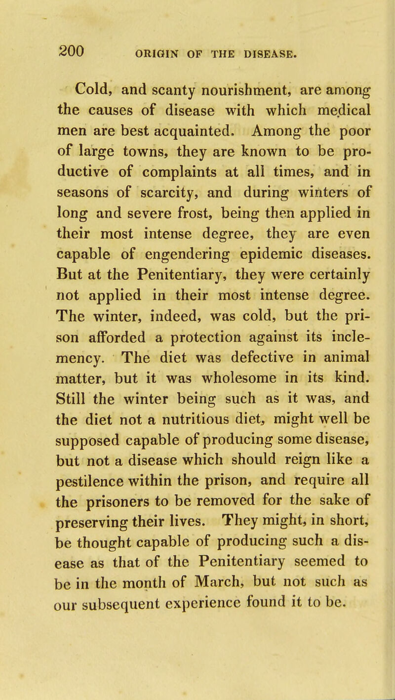 Cold, and scanty nourishment, are among the causes of disease with which medical men are best acquainted. Among the poor of large towns, they are known to be pro- ductive of complaints at all times, and in seasons of scarcity, and during winters of long and severe frost, being then applied in their most intense degree, they are even capable of engendering epidemic diseases. But at the Penitentiary, they were certainly not applied in their most intense degree. The winter, indeed, was cold, but the pri- son afforded a protection against its incle- mency. The diet was defective in animal matter, but it was wholesome in its kind. Still the winter being such as it was, and the diet not a nutritious diet, might well be supposed capable of producing some disease, but not a disease which should reign like a pestilence within the prison, and require all the prisoners to be removed for the sake of preserving their lives. They might, in short, be thought capable of producing such a dis- ease as that of the Penitentiary seemed to be in the month of March, but not such as our subsequent experience found it to be.