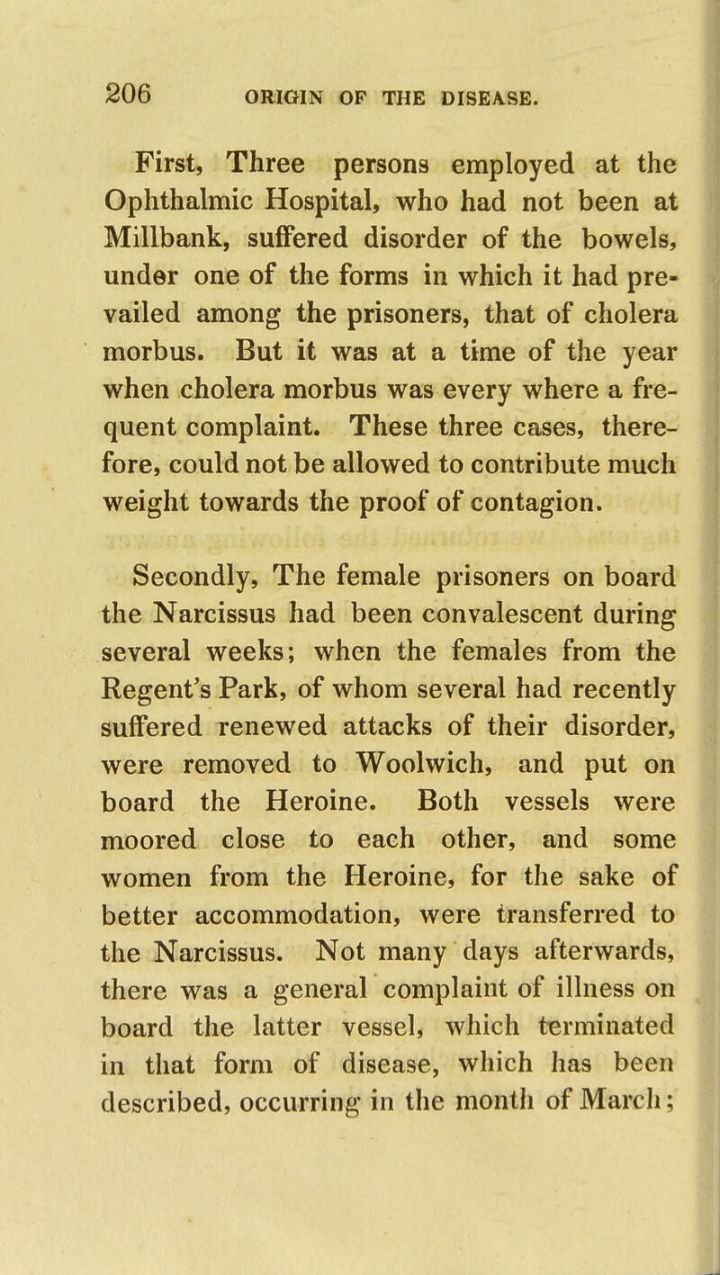 First, Three persons employed at the Ophthalmic Hospital, who had not been at Millbank, suffered disorder of the bowels, under one of the forms in which it had pre- vailed among the prisoners, that of cholera morbus. But it was at a time of the year when cholera morbus was every where a fre- quent complaint. These three cases, there- fore, could not be allowed to contribute much weight towards the proof of contagion. Secondly, The female prisoners on board the Narcissus had been convalescent during several weeks; when the females from the Regent's Park, of whom several had recently suffered renewed attacks of their disorder, were removed to Woolwich, and put on board the Heroine. Both vessels were moored close to each other, and some women from the Heroine, for the sake of better accommodation, were transferred to the Narcissus. Not many days afterwards, there was a general complaint of illness on board the latter vessel, which terminated in that form of disease, which has been described, occurring in the month of March;