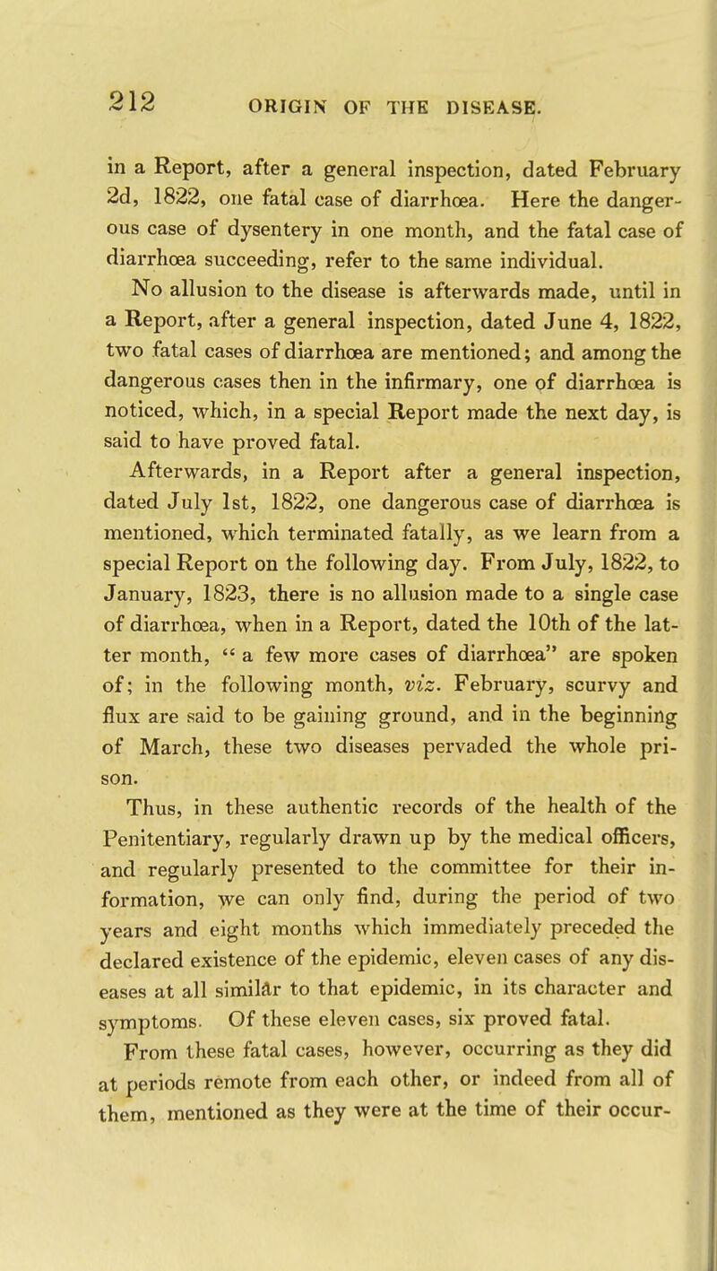 in a Report, after a general inspection, dated February 2d, 1822, one fatal case of diarrhoea. Here the danger- ous case of dysentery in one month, and the fatal case of diarrhoea succeeding, refer to the same individual. No allusion to the disease is afterwards made, until in a Report, after a general inspection, dated June 4, 1822, two fatal cases of diarrhoea are mentioned; and among the dangerous cases then in the infirmary, one of diarrhoea is noticed, which, in a special Report made the next day, is said to have proved fatal. Afterwards, in a Report after a general inspection, dated July 1st, 1822, one dangerous case of diarrhoea is mentioned, which terminated fatally, as we learn from a special Report on the following day. From July, 1822, to January, 1823, there is no allusion made to a single case of diarrhoea, when in a Report, dated the 10th of the lat- ter month,  a few more cases of diarrhoea are spoken of; in the following month, viz. February, scurvy and flux are said to be gaining ground, and in the beginning of March, these two diseases pervaded the whole pri- son. Thus, in these authentic records of the health of the Penitentiary, regularly drawn up by the medical officers, and regularly presented to the committee for their in- formation, we can only find, during the period of two years and eight months which immediately preceded the declared existence of the epidemic, eleven cases of any dis- eases at all similar to that epidemic, in its character and symptoms. Of these eleven cases, six proved fatal. From these fatal cases, however, occurring as they did at periods remote from each other, or indeed from all of them, mentioned as they were at the time of their occur-