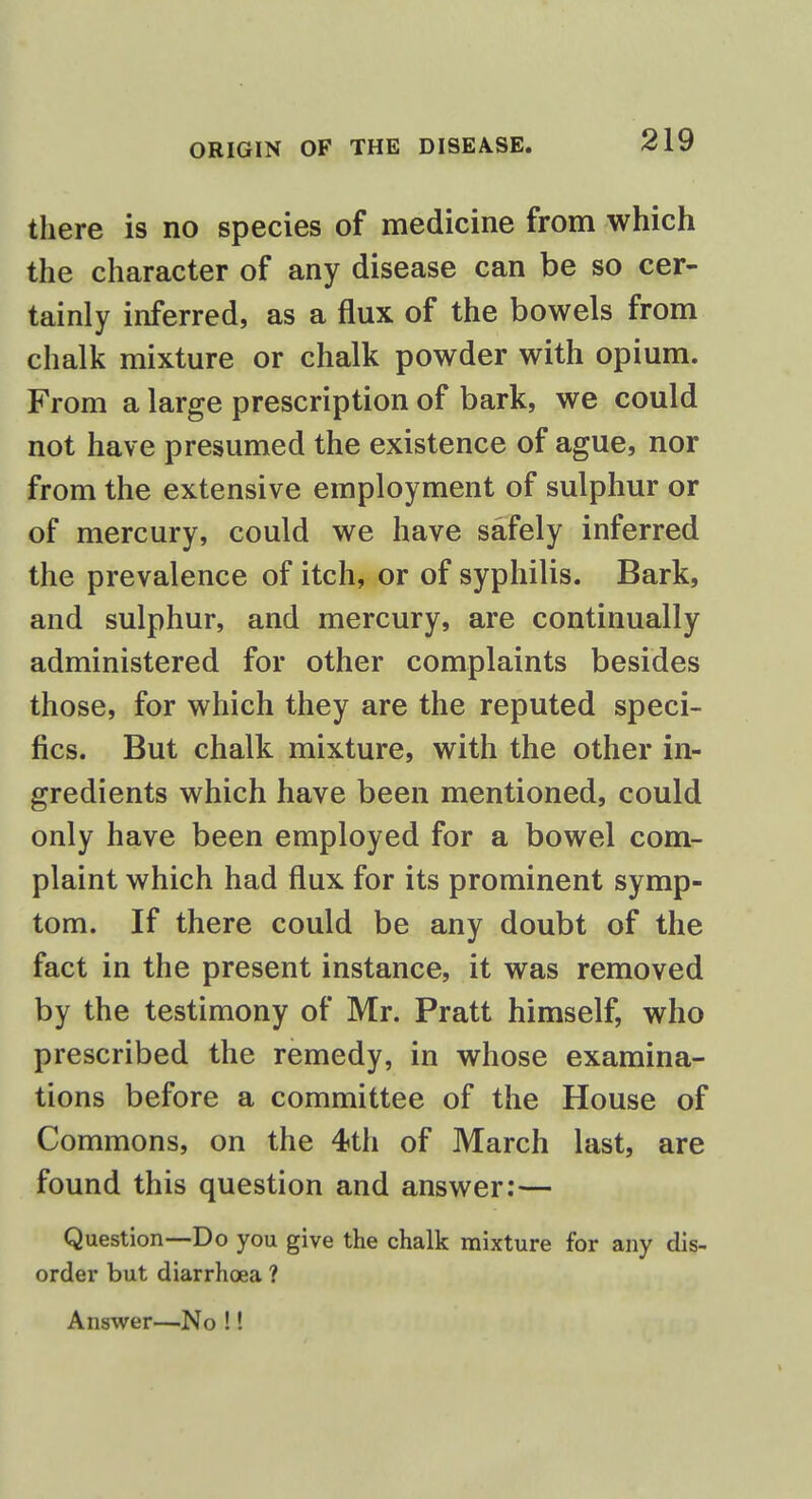 there is no species of medicine from which the character of any disease can be so cer- tainly inferred, as a flux of the bowels from chalk mixture or chalk powder with opium. From a large prescription of bark, we could not have presumed the existence of ague, nor from the extensive employment of sulphur or of mercury, could we have safely inferred the prevalence of itch, or of syphilis. Bark, and sulphur, and mercury, are continually administered for other complaints besides those, for which they are the reputed speci- fics. But chalk mixture, with the other in- gredients which have been mentioned, could only have been employed for a bowel com- plaint which had flux for its prominent symp- tom. If there could be any doubt of the fact in the present instance, it was removed by the testimony of Mr. Pratt himself, who prescribed the remedy, in whose examina- tions before a committee of the House of Commons, on the 4th of March last, are found this question and answer:— Question—Do you give the chalk mixture for any dis- order but diarrhoea ? Answer—No !!