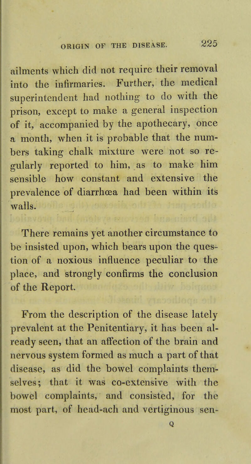 ailments which did not require their removal into the infirmaries. Further, the medical superintendent had nothing to do with the prison, except to make a general inspection of it, accompanied by the apothecary, once a month, when it is probable that the num- bers taking chalk mixture were not so re- gularly reported to him, as to make him sensible how constant and extensive the prevalence of diarrhoea had been within its walls. There remains yet another circumstance to be insisted upon, which bears upon the ques- tion of a noxious influence peculiar to the place, and strongly confirms the conclusion of the Report. From the description of the disease lately prevalent at the Penitentiary, it has been al- ready seen, that an affection of the brain and nervous system formed as much a part of that disease, as did the bowel complaints them- selves; that it was co-extensive with the bowel complaints, and consisted, for the most part, of head-ach and vertiginous sen- Q