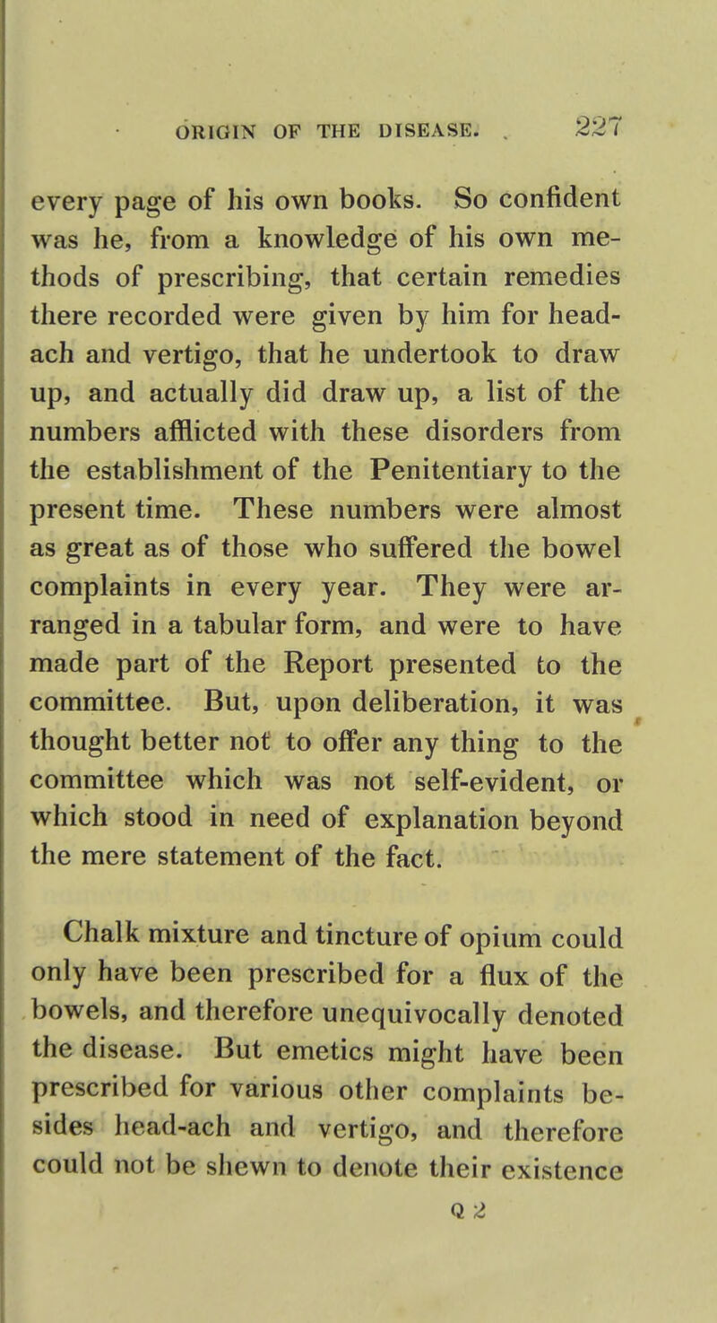 every page of his own books. So confident was he, from a knowledge of his own me- thods of prescribing, that certain remedies there recorded were given by him for head- ach and vertigo, that he undertook to draw up, and actually did draw up, a list of the numbers afflicted with these disorders from the establishment of the Penitentiary to the present time. These numbers were almost as great as of those who suffered the bowel complaints in every year. They were ar- ranged in a tabular form, and were to have made part of the Report presented to the committee. But, upon deliberation, it was thought better not to offer any thing to the committee which was not self-evident, or which stood in need of explanation beyond the mere statement of the fact. Chalk mixture and tincture of opium could only have been prescribed for a flux of the bowels, and therefore unequivocally denoted the disease. But emetics might have been prescribed for various other complaints be- sides head-ach and vertigo, and therefore could not be shewn to denote their existence Q 2