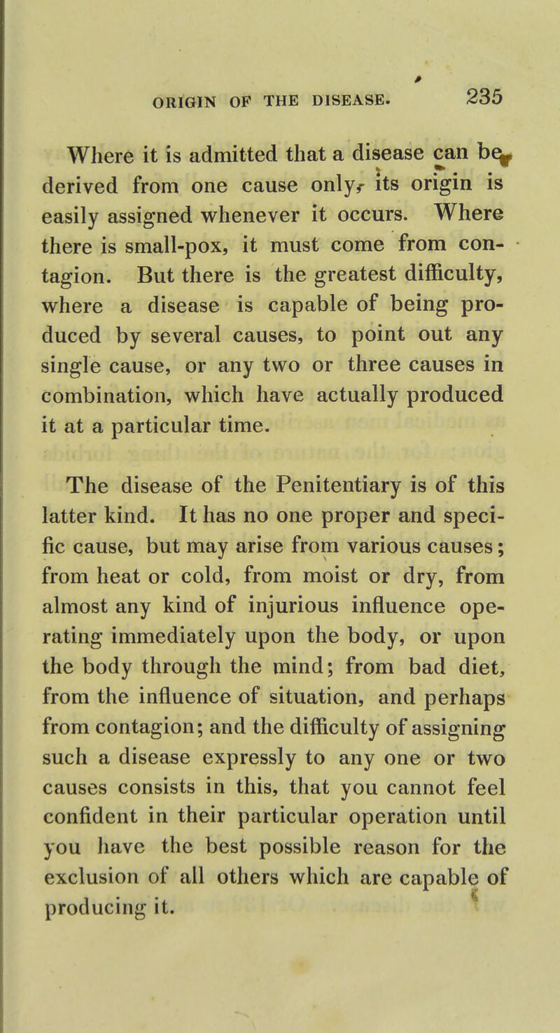 Where it is admitted that a disease can be- derived from one cause onlyr its origin is easily assigned whenever it occurs. Where there is small-pox, it must come from con- tagion. But there is the greatest difficulty, where a disease is capable of being pro- duced by several causes, to point out any single cause, or any two or three causes in combination, which have actually produced it at a particular time. The disease of the Penitentiary is of this latter kind. It has no one proper and speci- fic cause, but may arise from various causes; from heat or cold, from moist or dry, from almost any kind of injurious influence ope- rating immediately upon the body, or upon the body through the mind; from bad diet, from the influence of situation, and perhaps from contagion; and the difficulty of assigning such a disease expressly to any one or two causes consists in this, that you cannot feel confident in their particular operation until you have the best possible reason for the exclusion of all others which are capable of producing it.