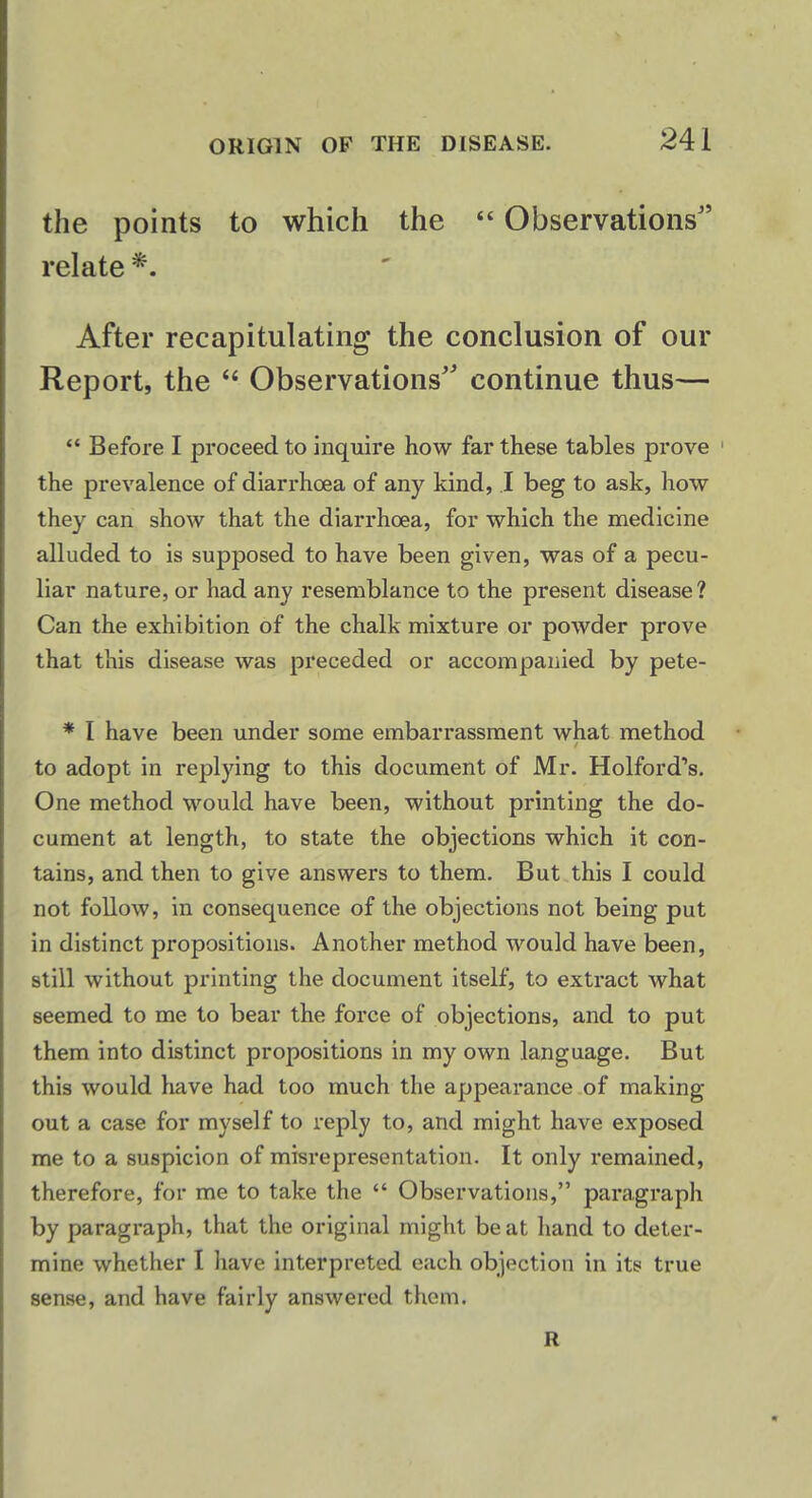 the points to which the  Observations relate *. After recapitulating the conclusion of our Report, the  Observations continue thus—  Before I proceed to inquire how far these tables prove the prevalence of diarrhoea of any kind, I beg to ask, how they can show that the diarrhoea, for which the medicine alluded to is supposed to have been given, was of a pecu- liar nature, or had any resemblance to the present disease? Can the exhibition of the chalk mixture or powder prove that this disease was preceded or accompanied by pete- * I have been under some embarrassment what method to adopt in replying to this document of Mr. Holford's. One method would have been, without printing the do- cument at length, to state the objections which it con- tains, and then to give answers to them. But this I could not follow, in consequence of the objections not being put in distinct propositions. Another method would have been, still without printing the document itself, to extract what seemed to me to bear the force of objections, and to put them into distinct propositions in my own language. But this would have had too much the appearance of making out a case for myself to reply to, and might have exposed me to a suspicion of misrepresentation. It only remained, therefore, for me to take the  Observations, paragraph by paragraph, that the original might beat hand to deter- mine whether I have interpreted each objection in its true sense, and have fairly answered them. R