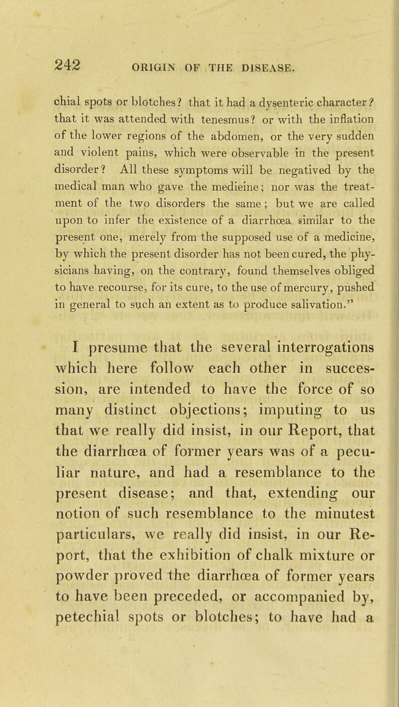 chial spots or blotches? that it had a dysenteric character? that it was attended with tenesmus? or with the inflation of the lower regions of the abdomen, or the very sudden and violent pains, which were observable in the present disorder? All these symptoms will be negatived by the medical man who gave the medieine; nor was the treat- ment of the two disorders the same ; but we are called upon to infer the existence of a diarrhoea similar to the present one, merely from the supposed use of a medicine, by which the present disorder has not been cured, the phy- sicians having, on the contrary, found themselves obliged to have recourse, for its cure, to the use of mercury, pushed in general to such an extent as to produce salivation. I presume that the several interrogations which here follow each other in succes- sion, are intended to have the force of so many distinct objections; imputing to us that we really did insist, in our Report, that the diarrhoea of former years was of a pecu- liar nature, and had a resemblance to the present disease; and that, extending our notion of such resemblance to the minutest particulars, we really did insist, in our Re- port, that the exhibition of chalk mixture or powder proved the diarrhoea of former years to have been preceded, or accompanied by, petechial spots or blotches; to have had a