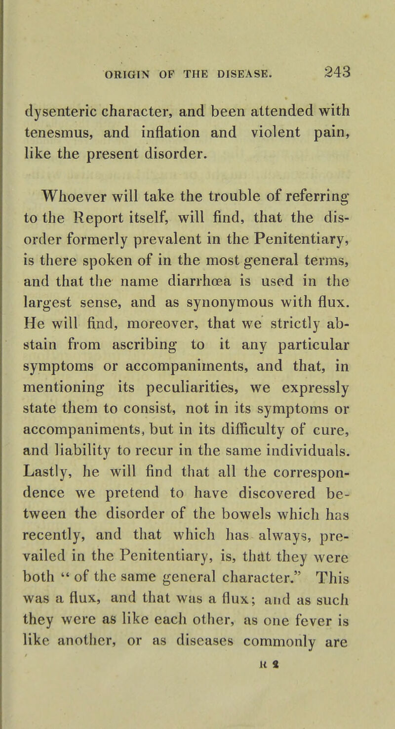 dysenteric character, and been attended with tenesmus, and inflation and violent pain, like the present disorder. Whoever will take the trouble of referring to the Report itself, will find, that the dis- order formerly prevalent in the Penitentiary, is there spoken of in the most general terms, and that the name diarrhoea is used in the largest sense, and as synonymous with flux. He will find, moreover, that we strictly ab- stain from ascribing to it any particular symptoms or accompaniments, and that, in mentioning its peculiarities, we expressly state them to consist, not in its symptoms or accompaniments, but in its difficulty of cure, and liability to recur in the same individuals. Lastly, he will find that all the correspon- dence we pretend to have discovered be- tween the disorder of the bowels which has recently, and that which has always, pre- vailed in the Penitentiary, is, that they were both  of the same general character. This was a flux, and that was a flux; and as such they were as like each other, as one fever is like another, or as diseases commonly are u S