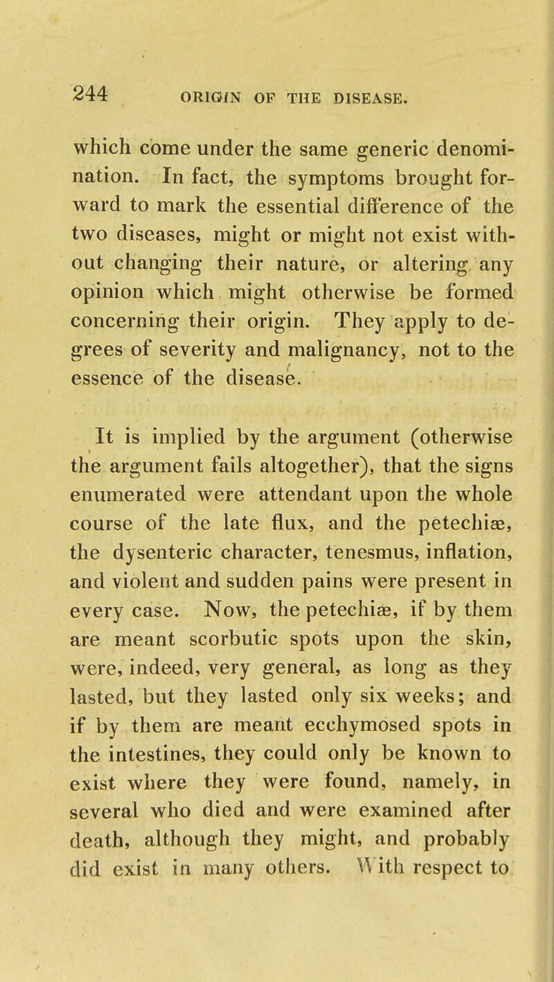 which come under the same generic denomi- nation. In fact, the symptoms brought for- ward to mark the essential difference of the two diseases, might or might not exist with- out changing their nature, or altering any opinion which might otherwise be formed concerning their origin. They apply to de- grees of severity and malignancy, not to the essence of the disease. It is implied by the argument (otherwise the argument fails altogether), that the signs enumerated were attendant upon the whole course of the late flux, and the petechia?, the dysenteric character, tenesmus, inflation, and violent and sudden pains were present in every case. Now, the petechias, if by them are meant scorbutic spots upon the skin, were, indeed, very general, as long as they lasted, but they lasted only six weeks; and if by them are meant ecchymosed spots in the intestines, they could only be known to exist where they were found, namely, in several who died and were examined after death, although they might, and probably did exist in many others. With respect to