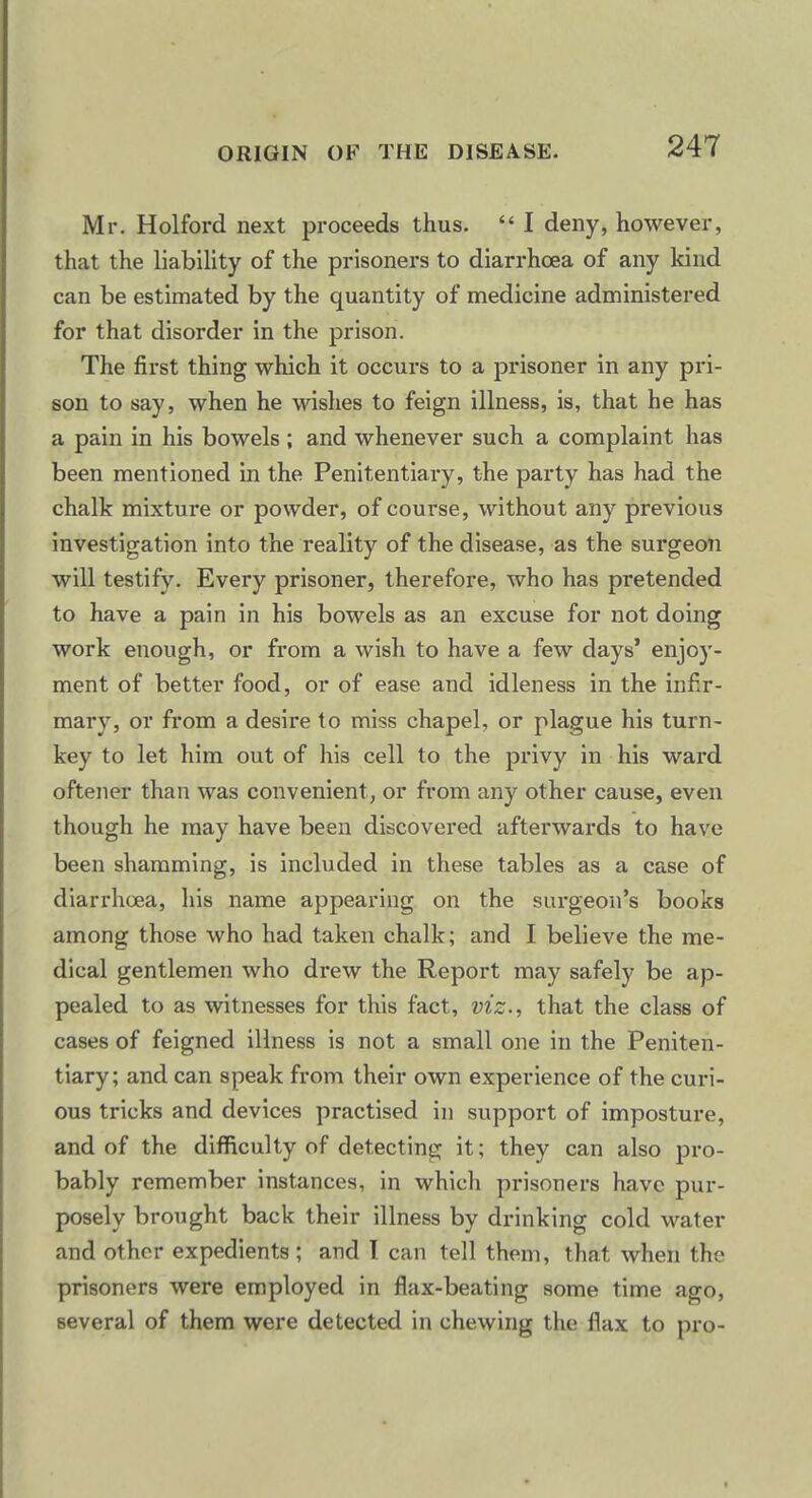 Mr. Holford next proceeds thus.  I deny, however, that the liability of the prisoners to diarrhoea of any kind can be estimated by the quantity of medicine administered for that disorder in the prison. The first thing which it occurs to a prisoner in any pri- son to say, when he wishes to feign illness, is, that he has a pain in his bowels ; and whenever such a complaint has been mentioned in the Penitentiary, the party has had the chalk mixture or powder, of course, without any previous investigation into the reality of the disease, as the surgeon will testify. Every prisoner, therefore, who has pretended to have a pain in his bowels as an excuse for not doing work enough, or from a wish to have a few days' enjoy- ment of better food, or of ease and idleness in the infir- mary, or from a desire to miss chapel, or plague his turn- key to let him out of his cell to the privy in his ward oftener than was convenient, or from any other cause, even though he may have been discovered afterwards to have been shamming, is included in these tables as a case of diarrhoea, his name appearing on the surgeon's books among those who had taken chalk; and I believe the me- dical gentlemen who drew the Report may safely be ap- pealed to as witnesses for this fact, viz., that the class of cases of feigned illness is not a small one in the Peniten- tiary; and can speak from their own experience of the curi- ous tricks and devices practised in support of imposture, and of the difficulty of detecting it; they can also pro- bably remember instances, in which prisoners have pur- posely brought back their illness by drinking cold water and other expedients ; and I can tell them, that when the prisoners were employed in flax-beating some time ago, several of them were detected in chewing the flax to pro-