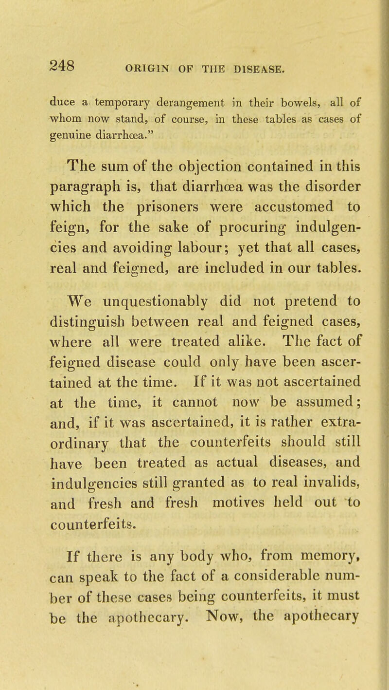 duce a temporary derangement in their bowels, all of whom now stand, of course, in these tables as cases of genuine diarrhoea. The sum of the objection contained in this paragraph is, that diarrhoea was the disorder which the prisoners were accustomed to feign, for the sake of procuring indulgen- ces and avoiding labour; yet that all cases, real and feigned, are included in our tables. We unquestionably did not pretend to distinguish between real and feigned cases, where all were treated alike. The fact of feigned disease could only have been ascer- tained at the time. If it was not ascertained at the time, it cannot now be assumed; and, if it was ascertained, it is rather extra- ordinary that the counterfeits should still have been treated as actual diseases, and indulgencies still granted as to real invalids, and fresh and fresh motives held out to counterfeits. If there is any body who, from memory, can speak to the fact of a considerable num- ber of these cases being counterfeits, it must be the apothecary. Now, the apothecary