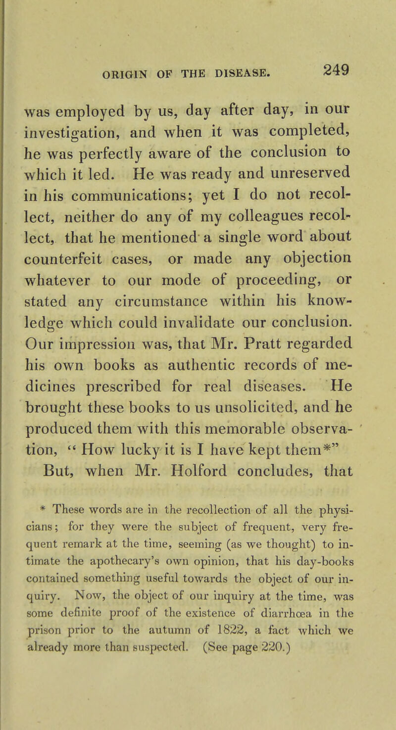 was employed by us, clay after day, in our investigation, and when it was completed, he was perfectly aware of the conclusion to which it led. He was ready and unreserved in his communications; yet I do not recol- lect, neither do any of my colleagues recol- lect, that he mentioned a single word about counterfeit cases, or made any objection whatever to our mode of proceeding, or stated any circumstance within his know- ledge which could invalidate our conclusion. Our impression was, that Mr. Pratt regarded his own books as authentic records of me- dicines prescribed for real diseases. He brought these books to us unsolicited, and he produced them with this memorable observa- tion,  How lucky it is I have kept them* But, when Mr. Holford concludes, that * These words are in the recollection of all the physi- cians; for they were the subject of frequent, very fre- quent remark at the time, seeming (as we thought) to in- timate the apothecary's own opinion, that his day-books contained something useful towards the object of our in- quiry. Now, the object of our inquiry at the time, was some definite proof of the existence of diarrhoea in the prison prior to the autumn of 1822, a fact which we already more than suspected. (See page 220.)