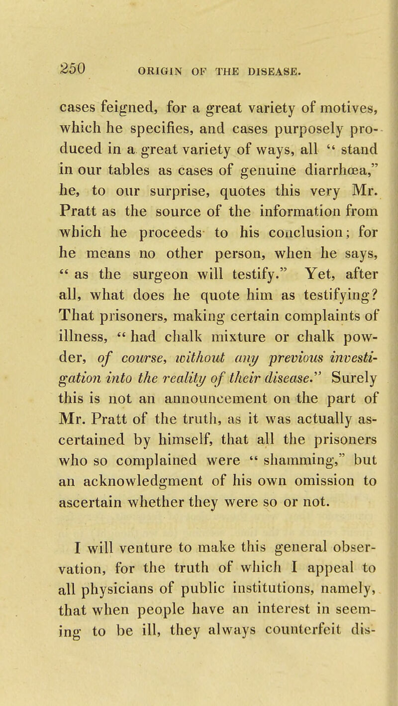 cases feigned, for a great variety of motives, which he specifies, and cases purposely pro- duced in a great variety of ways, all  stand in our tables as cases of genuine diarrhoea, he, to our surprise, quotes this very Mr. Pratt as the source of the information from which he proceeds to his conclusion; for he means no other person, when he says,  as the surgeon will testify. Yet, after all, what does he quote him as testifying? That prisoners, making certain complaints of illness,  had chalk mixture or chalk pow- der, of course, icithout any previous investi- gation into the reality of their disease. Surely this is not an announcement on the part of Mr. Pratt of the truth, as it was actually as- certained by himself, that all the prisoners who so complained were  shamming, but an acknowledgment of his own omission to ascertain whether they were so or not. I will venture to make this general obser- vation, for the truth of which I appeal to all physicians of public institutions, namely, that when people have an interest in seem- ing to be ill, they always counterfeit dis-