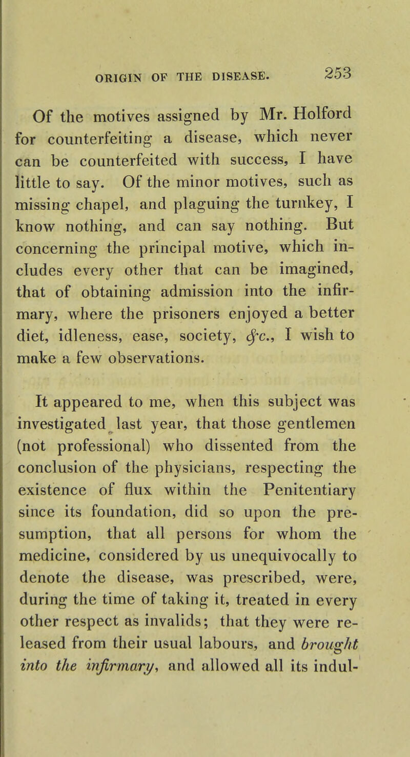 Of the motives assigned by Mr. Holford for counterfeiting a disease, which never can be counterfeited with success, I have little to say. Of the minor motives, such as missing chapel, and plaguing the turnkey, I know nothing, and can say nothing. But concerning the principal motive, which in- cludes every other that can be imagined, that of obtaining admission into the infir- mary, where the prisoners enjoyed a better diet, idleness, ease, society, cfc, I wish to make a few observations. It appeared to me, when this subject was investigated last year, that those gentlemen (not professional) who dissented from the conclusion of the physicians, respecting the existence of flux within the Penitentiary since its foundation, did so upon the pre- sumption, that all persons for whom the medicine, considered by us unequivocally to denote the disease, was prescribed, were, during the time of taking it, treated in every other respect as invalids; that they were re- leased from their usual labours, and brought into the infirmary, and allowed all its indul-