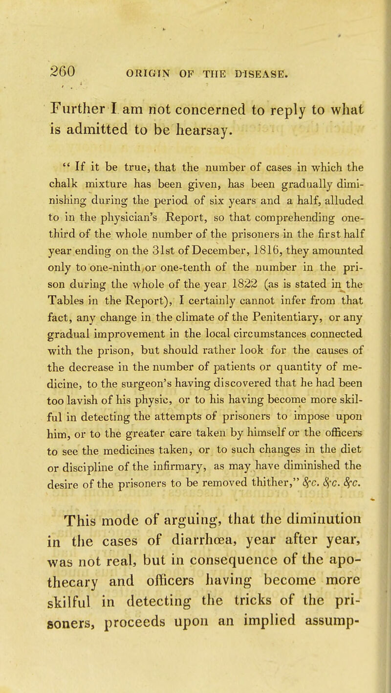 Further I am riot concerned to reply to what is admitted to be hearsay. If it be true, that the number of cases in which the chalk mixture has been given, has been gradually dimi- nishing during the period of six years and a half, alluded to in the physician's Report, so that comprehending one- third of the whole number of the prisoners in the first half year ending on the 31st of December, 1816, they amounted only to one-ninth,or one-tenth of the number in the pri- son during the whole of the year 1822 (as is stated in the Tables in the Report), I certainly cannot infer from that fact, any change in the climate of the Penitentiary, or any gradual improvement in the local circumstances connected with the prison, but should rather look for the causes of the decrease in the number of patients or quantity of me- dicine, to the surgeon's having discovered that he had been too lavish of his physic, or to his having become more skil- ful in detecting the attempts of prisoners to impose upon him, or to the greater care taken by himself or the officers to see the medicines taken, or to such changes in the diet or discipline of the infirmary, as may have diminished the desire of the prisoners to be removed thither, 8fC. 8fC. fyc. This mode of arguing, that the diminution in the cases of diarrhoea, year after year, was not real, but in consequence of the apo- thecary and officers having become more skilful in detecting the tricks of the pri- soners, proceeds upon an implied assump-