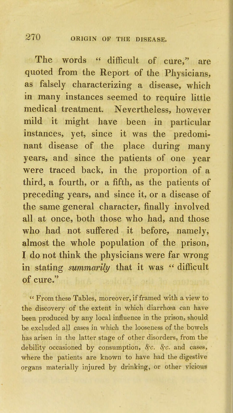 The words  difficult of cure, are quoted from the Report of the Physicians, as falsely characterizing a disease, which in many instances seemed to require little medical treatment. Nevertheless, however mild it might have been in particular instances, yet, since it was the predomi- nant disease of the place during many years, and since the patients of one year were traced back, in the proportion of a third, a fourth, or a fifth, as the patients of preceding years, and since it, or a disease of the same general character, finally involved all at once, both those who had, and those who had not suffered it before, namely, almost the whole population of the prison, I do not think the physicians were far wrong in stating summarily that it was  difficult of cure.  From these Tables, moreover, if framed with a view to the discovery of the extent in which diarrhoea can have been produced by any local influence in the prison, should be excluded all cases in which the looseness of the bowels has arisen in the latter stage of other disorders, from the debility occasioned by consumption, 8fc. fyc. and cases, where the patients are known to have had the digestive organs materially injured by drinking, or other vicious