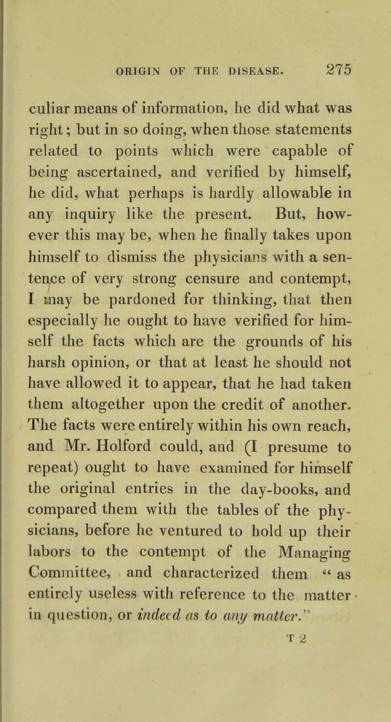 culiar means of information, he did what was right; but in so doing, when those statements related to points which were capable of being ascertained, and verified by himself, he did, what perhaps is hardly allowable in any inquiry like the present. But, how- ever this may be, when he finally takes upon himself to dismiss the physicians with a sen- tence of very strong censure and contempt, I may be pardoned for thinking, that then especially he ought to have verified for him- self the facts which are the grounds of his harsh opinion, or that at least he should not have allowed it to appear, that he had taken them altogether upon the credit of another. The facts were entirely within his own reach, and Mr. Holford could, and (I presume to repeat) ought to have examined for himself the original entries in the day-books, and compared them with the tables of the phy- sicians, before he ventured to hold up their labors to the contempt of the Managing Committee, and characterized them  as entirely useless with reference to the matter« in question, or indeed as to any matter. t 2