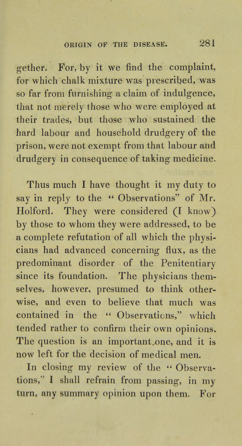 gether. For, by it we find the complaint, for which chalk mixture was prescribed, was so far from furnishing a claim of indulgence, that not merely those who were employed at their trades, but those who sustained the hard labour and household drudgery of the prison, were not exempt from that labour and drudgery in consequence of taking medicine. Thus much I have thought it my duty to say in reply to the  Observations of Mr. Holford. They were considered (I know) by those to whom they were addressed, to be a complete refutation of all which the physi- cians had advanced concerning flux, as the predominant disorder of the Penitentiary since its foundation. The physicians them- selves, however, presumed to think other- wise, and even to believe that much was contained in the  Observations, which tended rather to confirm their own opinions. The question is an important.one, and it is now left for the decision of medical men. In closing my review of the  Observa- tions, I shall refrain from passing, in my turn, any summary opinion upon them. For